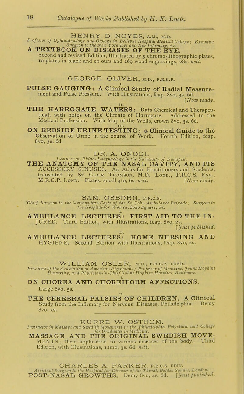 HENRY D. NOYES, a.m., m.d. Professor of Ophthalmology and Otology in Bellevue Hospital Medical College; Executive Surgeon to the New York Eye and Ear Infirmary, &c. A TEXTBOOK ON DISEASES OF THE EYE. Second and revised Edition, Illustrated by 5 chromo-lithographic plates, 10 plates in black and co ours and 269 wood engravings, 28s. nett. GEORGE OLIVER, m.d., f.r.c.p. PULSE- GAUGING: A Clinical Study of Radial Measure- ment and Pulse Pressure. With Illustrations, fcap. 8vo, 3s. 6d. [Now ready. 11. THE HARROGATE WATERS : Data Chemical and Therapeu- tical, with notes on the Climate of Harrogate. Addressed to the Medical Profession. With Map of the Wells, crown 8vo, 3s. 6d. ON BEDSIDE URINE TESTING: a Clinical Guide to the Observation of Urine in the course of Work. Fourth Edition, fcap. 8vo, 3s. 6d. DR. A. ONODI. Lecturer 011 Rhino- Laryngology in the University of Budapest. THE ANATOMY OP THE NASAL CAVITY, AND ITS ACCESSORY SINUSES. An Atlas for Practitioners and Students, translated by St Clair Thomson, M.D. Lond., F.R.C.S. Eng., M.R.C.P. Lond. Plates, small 4to, 6s. nett. [Now ready. SAM. OSBORN, f.r.c.s. Chief Surgeon to the Metropolitan Corps of the St. John Ambulance Brigade; Surgeon to the Hospital for Women, Soho Square, &c. AMBULANCE LECTURES : FIRST AID TO THE IN- JURED. Third Edition, with Illustrations, fcap. 8vo, 2s. [Just published. AMBULANCE LECTURES:' HOME NURSING AND HYGIENE. Second Edition, with Illustrations, fcap. 8vo, 2s. WILLIAM OSLER, m.d., f.r.c.p. lond. President of the Association of A merican Physicians; Professor of Medicine, Johns Hopkins University, and Physician-in-Chief Johns Hopkins Hospital, Baltimore. ON CHOREA AND CHOREIFORM AFFECTIONS. Large 8vo, 5s. THE CEREBRAL PALSIES OF CHILDREN. A Clinical Study from the Infirmary for Nervous Diseases, Philadelphia. Demy 8vo, ss. KURRE W. OSTROM. Instructor in Massage and Swedish Movements in the Philadelphia Polyclinic and Ccllege for Graduates in Medicine. MASSAGE AND THE ORIGINAL SWEDISH MOVE- MENTS; their application to various diseases of the bod)-. Third Edition, with Illustrations, nrao, 3s. 6d. nett. CHARLES A. PARKER, f.r.c.s. edin. Assistant Surgeon to the Hospital for Diseases of the Throat. Golden Square, Loudon. POST-NASAL GROWTHS. Demy 8vo, 48. 6d. [Just published.