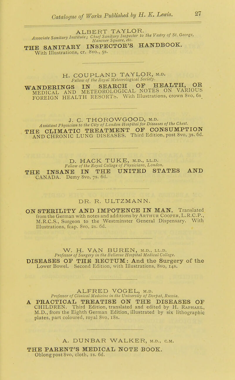 ALBERT TAYLOR. t „ Associate Sanitary Institute; Chic/ Sanitary Inspector to the Vestry of St. George, Hanover Square, etc. THE SANITARY INSPECTOR'S HANDBOOK. With Illustrations, cr. 8vo., 5s. H. COUPLAND TAYLOR, m.d. Felloto 0/ the Royal Meteorological Society. WANDERINGS IN SEARCH OF HEALTH, OR MEDICAL AND METEOROLOGICAL NOTES ON VARIOUS FOREIGN HEALTH RESORTb. With Illustrations, crown 8vo, 6s J. C. THOROWGOOD, m.d. Assistant Physician to the City 0/ London Hospital/or Diseases of the Chest. THE CLIMATIC TREATMENT OF CONSUMPTION AND CHRONIC LUNG DISEASES. Third Edition, post 8vo, 3s. 6d. D. HACK TUKE, m.d., ll.d. Fellow of the Royal College of Physicians, London. THE INSANE IN THE UNITED STATES AND CANADA. Demy 8vo, 7s. 6d. DR. R. ULTZMANN. ON STERILITY AND IMPOTENCE IN MAN. Translated from the German with notes and additions by Arthur Cooper, L.R.CP., M.R.C.S., Surgeon to the Westminster General Dispensary. With Illustrations, fcap. 8vo, 2S. 6d. W. H. VAN BUREN, m.d., ll.d. Professor of Surgery in the Bellevue Hospital Medical College. DISEASES OF THE RECTUM: And the Surgery of the Lower Bowel. Second Edition, with Illustrations, 8vo, 14s. ALFRED VOGEL, m.d. Professor of Clinical Medicine in the University of Dorpat, Russia. A PRACTICAL TREATISE ON THE DISEASES OF CHILDREN. Third Edition, translated and edited by H. Raphael, M.D., from the Eighth German Edition, illustrated by six lithographic plates, part coloured, royal 8vo, 18s. A. DUNBAR WALKER, m.d., cm. THE PARENT'S MEDICAL NOTE BOOK. Oblong post Svo, cloth, is. 6d.