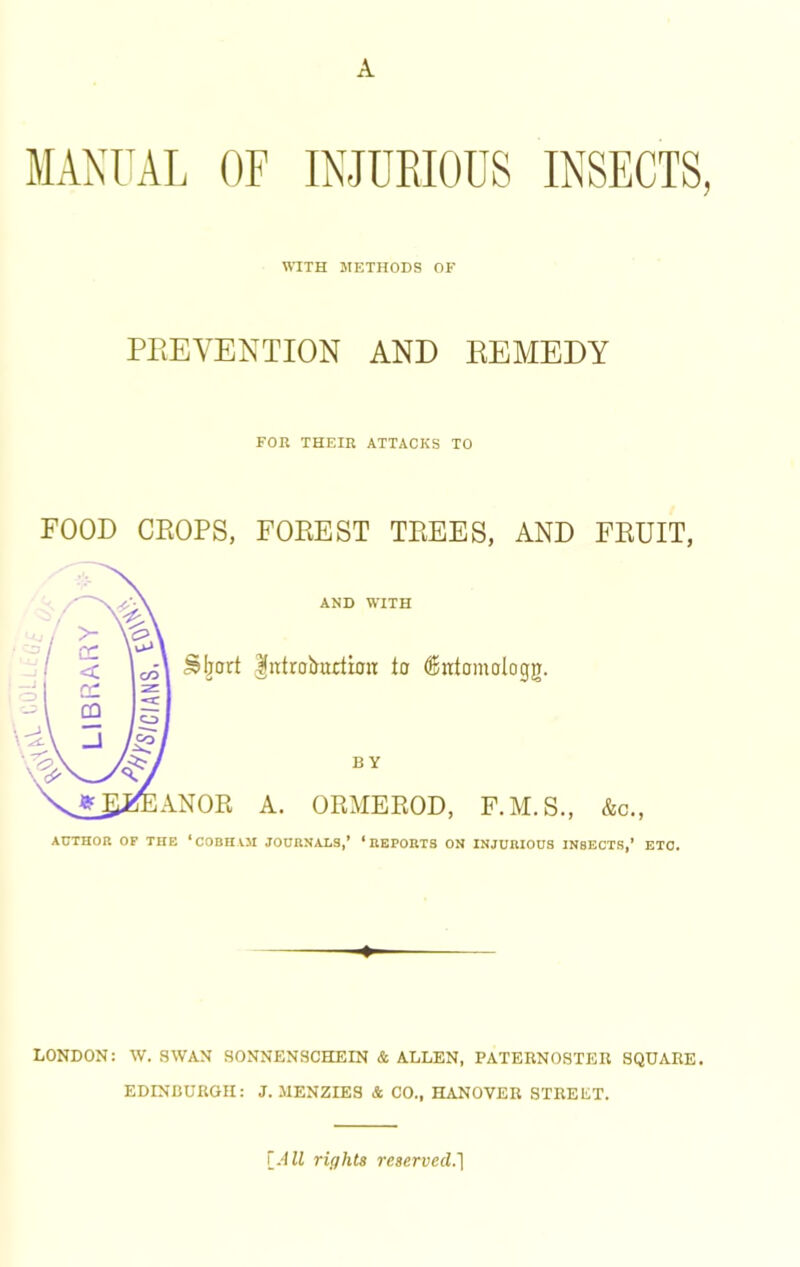 A MANUAL OF INJUEIOUS INSECTS, \^^TH METHODS OF PPtEVENTION AND EEMEDY FOR THEIR ATTACKS TO FOOD CKOPS, FOREST TREES, AND FRUIT, AND WITH lirtrobuction to ^ittomologg. BY A. ORMEEOD, F.M.S., &c., ACTHOR OP THE ‘COBHVM JOURNALS,’ ‘REPORTS ON INJURIOUS INSECTS,’ ETC. LONDON: W. SWAN SONNENSCHEIN & ALLEN, PATERNOSTER SQUARE. EDINBURGH: J. MENZIES & CO., HANOVER STREET. \^All rights reserved.']