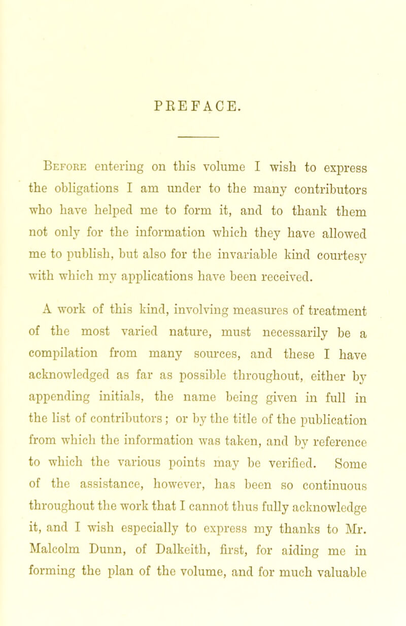 PREFACE. Befoke entering on this volume I wish to express the obligations I am under to the many contrihutors who have helped me to form it, and to thank them not only for the information which they have allowed me to publish, but also for the invariable kind courtesy with which my applications have been received. A work of this kind, involving measures of treatment of the most varied nature, must necessarily he a compilation from many sources, and these I have acknowledged as far as possible throughout, either by appending initials, the name being given in full in the list of contrihutors; or by the title of the publication from which the information was taken, and by reference to which the various points may ho verified. Some of the assistance, however, has been so continuous throughout the work that I cannot thus fully acknowledge it, and I wish especially to express my thanks to Mr. Malcolm Dunn, of Dalkeith, first, for aiding me in forming the plan of the volume, and for much valuable