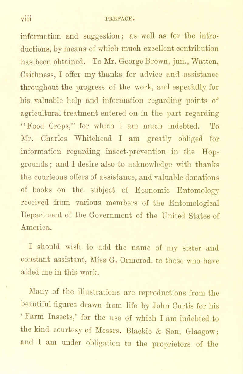 information and suggestion; as well as for the intro- ductions, by means of which much excellent contribution has been obtained. To Mr. George Brown, jun., Watten, Caithness, I offer my thanks for advice and assistance throughout the progress of the work, and especially for his valuable help and information regarding points of agricultural treatment entered on in the part regarding “Food Crops,” for which I am much indebted. To Mr. Charles Whitehead I am greatly obliged for information regarding insect-prevention in the Hop- grounds ; and I desire also to acknowledge with thanks the courteous offers of assistance, and valuable donations of hooks on the subject of Economic Entomology received from various members of the Entomological Department of the Government of the United States of America. I should wish to add the name of my sister and constant assistant. Miss G. Ormerod, to those who have aided me in this work. Many of the illustrations are reproductions from the beautiful figures drawn from life hj^ John Curtis for his ‘ Farm Insects,’ for the use of Avhich I am indebted to the kind courtesy of Messrs. Blackie & Son, Glasgow; and I am under obligation to the proprietors of the