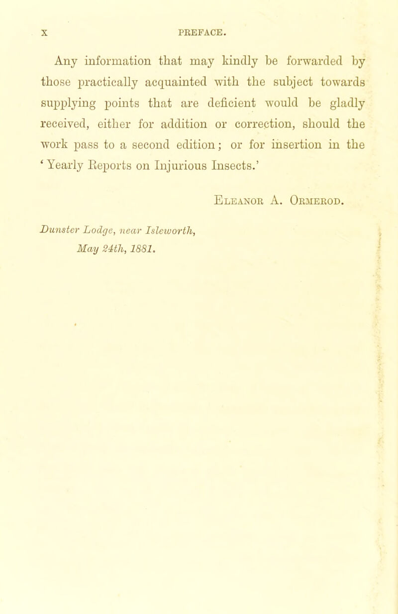 Any information that may kindly be forwarded by those practically acquainted with the subject towards supplying points that are deficient would be gladly received, either for addition or correction, should the work pass to a second edition; or for insertion in the ‘ Yearly Eeports on Injurious Insects.’ Dunster Lodge, near Islewortli, May 24th, 1881. Eleanok a. Obmeeod.