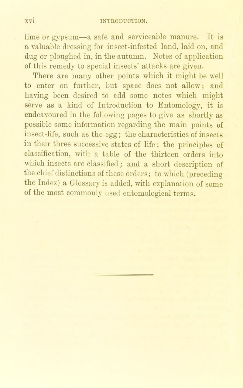 lime or gypsum—a safe and serviceable manure. It is a valuable dressing for insect-infested land, laid on, and dug or ploughed in, in the autumn. Notes of application of this remedy to special insects’ attacks are given. There are many other points which it might be well to enter on further, but space does not allow; and having been desmed to add some notes which might serve as a kind of Introduction to Entomology, it is endeavoured in the following pages to give as shortly as possible some information regarding the main points of insect-life, such as the egg; the characteristics of insects in their three successive states of life; the principles of classification, with a table of the thudeen orders into which insects are classified; and a short description of the chief distinctions of these orders; to which (preceding the Index) a Glossary is added, with explanation of some of the most commonly used entomological terms.