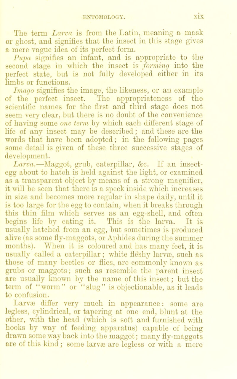 The term Ijcura is from the Latin, meaning a mask or ghost, and signifies that the insect in this stage gives a mere vague idea of its perfect form. Pupa signifies an infant, and is appropriate to the second stage in which the insect is formiiui into the perfect state, but is not fully developed either in its limbs or functions. Imarjo signifies the image, the likeness, or an example of the perfect insect. The appropriateness of the scientific names for the first and third stage does not seem very clear, but there is no doubt of the convenience of having some one term by which each different stage of life of any insect may be described; and these are the words that have been adopted; in the following pages some detail is given of these three successive stages of development. Larva.—Maggot, grub, caterpillar, &c. If an insect- egg about to hatch is held against the light, or examined as a transparent object by means of a strong magnifier, it will be seen that there is a speck inside which increases in size and becomes more regular in shape daily, until it is too large for the egg to contain, when it breaks through this thin film which serves as an egg-shell, and often begins life by eating it. This is the larva. It is usually hatched from an egg, but sometimes is produced alive (as some fly-maggots, or Aphides during the summer months). When it is coloured and has many feet, it is usually called a caterpillar; white fleshy larvae, such as those of many beetles or flies, are commonly known as gnibs or maggots; such as resemble the parent insect are usually known by the name of this insect; but the term of “worm” or “slug” is objectional)le, as it leads to confusion. Larvae differ very much in appearance: some are legless, cylindrical, or tapering at one end, blunt at the other, with the head (which is soft and furnished with hooks by way of feeding apparatus) capable of being drawn some way back into the maggot; many fly-maggots are of this kind ; some larvae are legless or with a mere