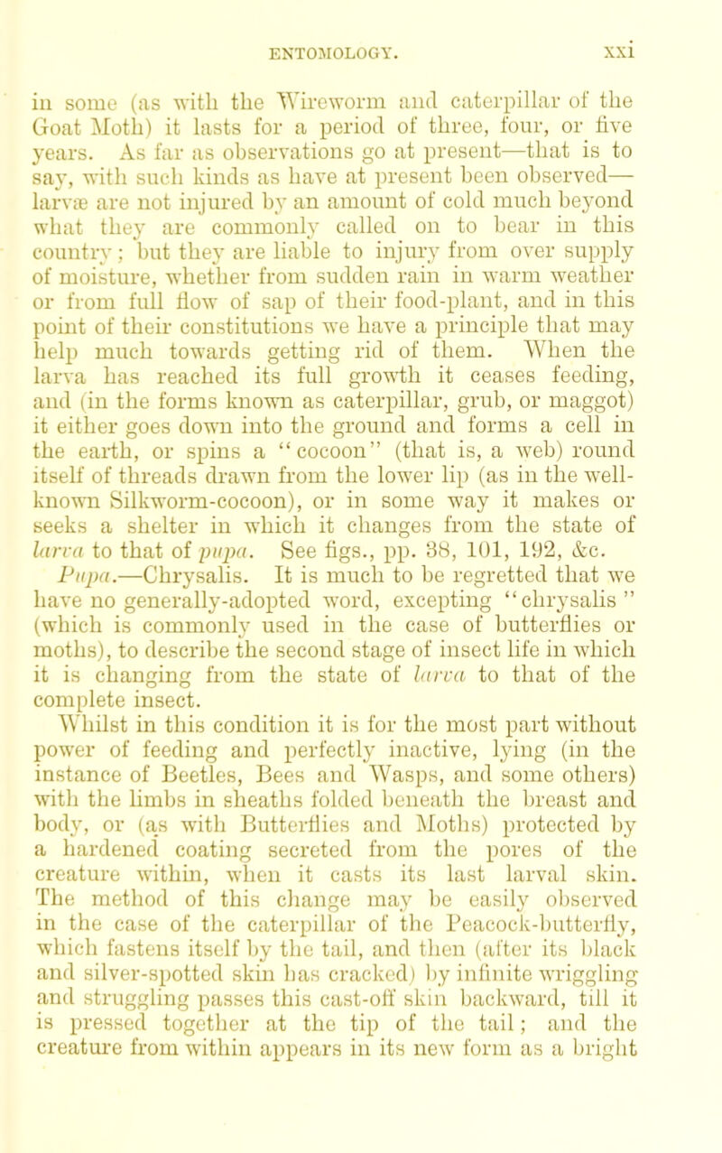 in some (as with the Wireworm and caterpillar of the Goat Motli) it lasts for a period of three, four, or five years. As far as observations go at present—that is to say, with such kinds as have at present been observed— larvje are not injured by an amount of cold much beyond what they are commonly called on to hear in this country; but they are liable to injury from over supply of moisture, whether from sudden rain in warm weather or from full How of sap of their food-plant, and in this point of their constitutions we have a principle that may help much towards getting rid of them. When the larva has reached its full growdh it ceases feeding, and (in the forms known as caterpillar, grub, or maggot) it either goes down into the ground and forms a cell in the eai-th, or spins a “cocoon” (that is, a web) round itself of threads drawn from the lower lip (as in the well- known Silkworm-cocoon), or in some way it makes or seeks a shelter in which it changes from the state of larra to that of i^iipa. See figs., pp. 3S, 101, 192, &c. Pupa.—Chrysalis. It is much to be regretted that we have no generally-adopted word, excepting “chrysalis” (which is commonly used in the case of butterflies or moths), to descril)e the second stage of insect life in which it is changing from the state of larva to that of the complete insect. Whilst in this condition it is for the most part without power of feeding and perfectly inactive, lying (in the instance of Beetles, Bees and Wasps, and some others) with the limbs in sheaths folded beneath the breast and body, or (as ■with Butterflies and Moths) protected by a hardened coating secreted from the pores of the creature withm, when it casts its last larval skin. The method of this change may be easily ol)served in the case of the caterpillar of the Peacock-butterfly, which fastens itself by the tail, and then (after its black and silver-spotted skin has cracked) l)y infinite wi’iggling and struggling passes this cast-off skin backward, till it is pressed together at the tip of the tail; and the creature from within appears in its new’ form as a bright