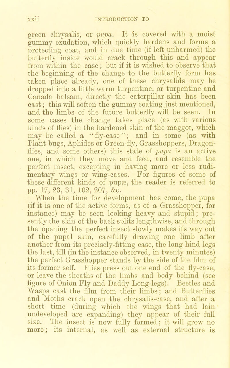 green chrysalis, or ]mpa. It is covered with a moist gummy exudation, which quickly hardens and forms a protecting coat, and in due time (if left unharmed) the hutterfly inside would crack through this and appear from within the case ; but if it is wished to observe that the beginning of the change to the hutterfly form has taken place already, one of these chrysalids may he dropped into a little warm turpentine, or turpentine and Canada balsam, directly the caterpillar-skin has been cast; this will soften the gummy coating just mentioned, and the limbs of the future butterfly will be seen. In some cases the change takes place (as with various kinds of flies) in the hardened skin of the maggot, which may be called a “fly-case”; and in some (as with Plant-hugs, Aphides or Green-fly, Grasshoppers, Dragon- flies, and some others) this state of pupa is an active one, in which they move and feed, and resemble the perfect insect, excepting in having more or less rudi- mentary -wings or wing-cases. For figures of some of these different kinds of pupae, the reader is referred to pp. 17, 23, 31, 102, 207, &c. When the time for development has come, the pupa (if it is one of the active forms, as of a Grasshopper, for instance) may be seen looking heavy and stupid; pre- sently the skin of the hack splits lengthwise, and through the openmg the perfect insect slowly makes its wa}'^ out of the pupal skin, carefully drawing one limb after another from its precisely-fitting case, the long hind legs the last, till (in the instance observed, in twent^y minutes) the perfect (grasshopper stands by the side of the film of its former self. Flies press out one end of the liy-case, or leave the sheaths of the limbs and body behind (see figure of Onion Fly and Daddy Long-legs). Beetles and Wasps cast the film from their limbs; and Butterflies and Moths crack open the chrysalis-case, and after a short time (during which the Avings that had lain undeveloped are expanding) they appear of their full size. The insect is now fully formed; it will grow no more; its internal, as well as external structure is