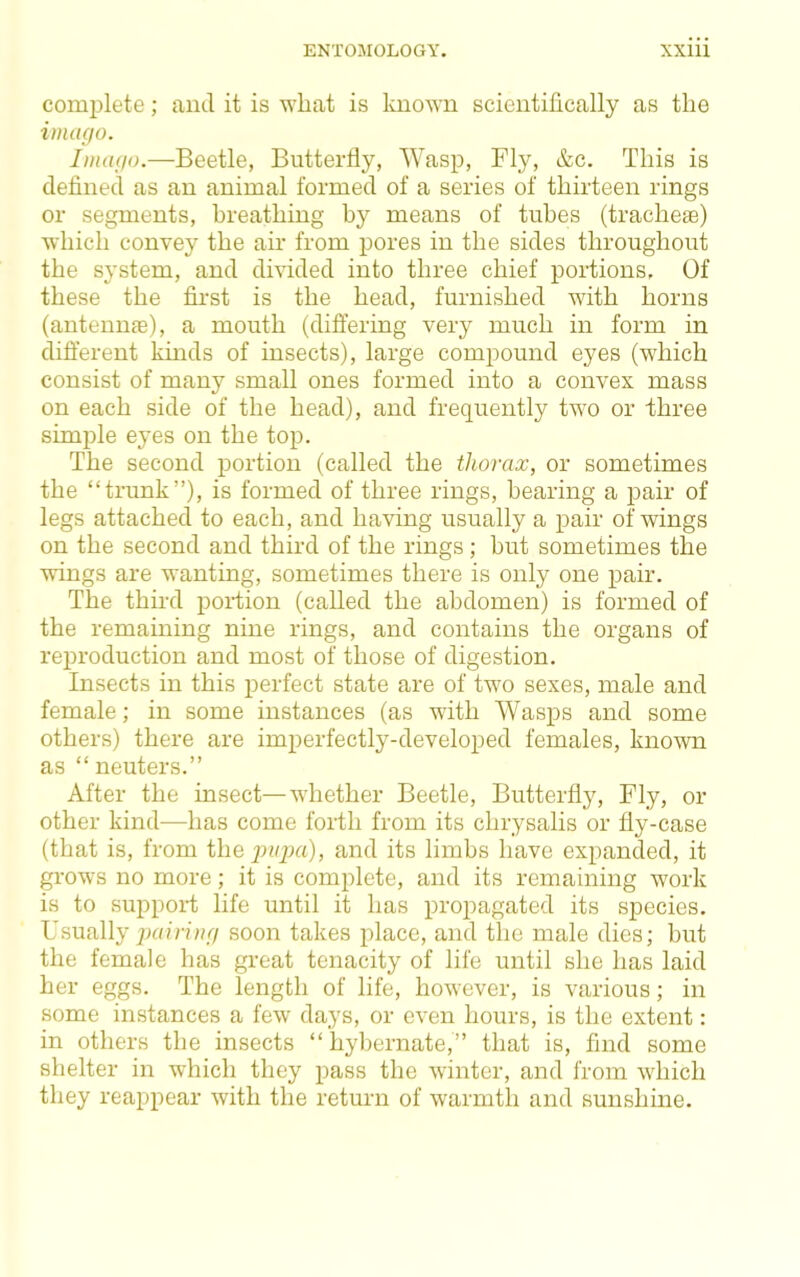 comi)lete; and it is wliat is known scientifically as the imago. Imago.—Beetle, Butterfly, Wasp, Fly, &c. This is defined as an animal formed of a series of thirteen rings or segments, breathing by means of tubes (trachea) which convey the air from pores in the sides throughout the system, and divided into three chief portions. Of these the first is the head, furnished with horns (antennae), a mouth (dift’ering very much in form in difterent kinds of insects), large compound eyes (which consist of many small ones formed into a convex mass on each side of the head), and frequently two or three simple eyes on the top. The second portion (called the thorax, or sometimes the “trunk”), is formed of three rings, bearing a pair of legs attached to each, and having usually a pair of wings on the second and third of the rings ; but sometimes the wings are wanting, sometimes there is only one pair. The third portion (called the abdomen) is formed of the remaining nine rings, and contains the organs of reproduction and most of those of digestion. Insects in this perfect state are of two sexes, male and female; in some instances (as with Wasps and some others) there are imperfectly-developed females, known as “neuters.” After the insect—whether Beetle, Butterfly, Fly, or other kind—has come forth from its chrysalis or fly-case (that is, from thep»j;«), and its limbs have expanded, it grows no more; it is complete, and its remaining work is to support life until it has propagated its species. Usually puinbq/ soon takes jdace, and the male dies; but the female has great tenacity of life until she has laid her eggs. The length of life, however, is various; in some instances a few days, or even hours, is the extent: in others the insects “hybernate,” that is, find some shelter in which they pass the winter, and from wdiich they reappear with the return of warmth and sunshine.