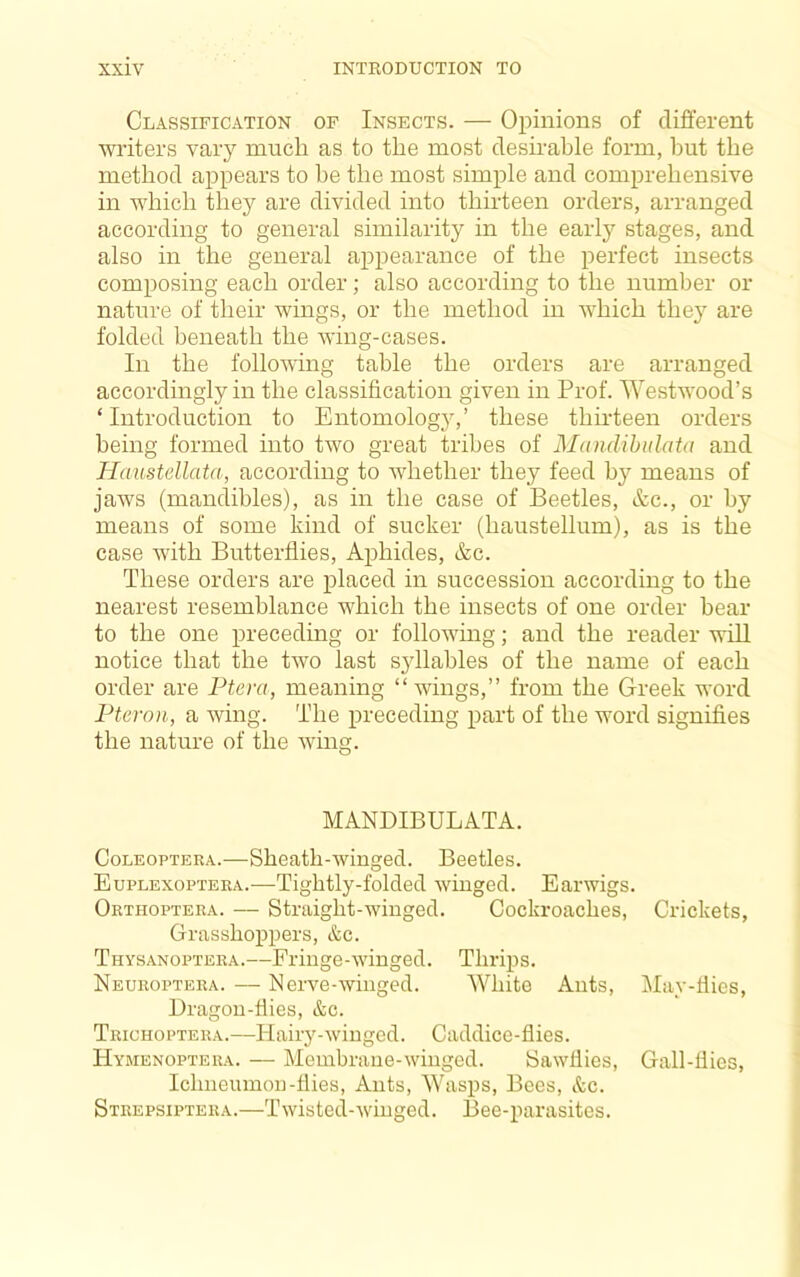 Classification of Insects. — Opinions of different writers vary much as to the most desirable form, hut the method appears to he the most simple and comprehensive in which they are divided into thirteen orders, arranged according to general similarity in the early stages, and also in the general appearance of the perfect insects composing each order; also according to the number or nature of their wings, or the method in which the}' are folded beneath the wing-cases. In the following table the orders are arranged accordingly in the classification given in Prof. Westwood’s ‘Introduction to Entomology,’ these thirteen orders being formed into two great tribes of Mandihidata and Haustellata, according to whether they feed by means of jaws (mandibles), as in the case of Beetles, &c., or by means of some kind of sucker (haustellum), as is the case with Butterflies, Aphides, &c. These orders are placed in succession according to the nearest resemblance which the insects of one order bear to the one preceding or following; and the reader will notice that the two last syllables of the name of each order are Ptera, meaning “wings,” from the Greek word Pteron, a wing. The preceding part of the word signifies the nature of the wing. MANDIBULATA. CoLEOPTERA.—Sheath-winged. Beetles. Euplexoptera.—Tightly-folded winged. Earwigs. Orthoptera. — Straight-winged. Cockroaches, Crickets, Grasshoppers, &c. Thysanoptera.—Fringe-winged. Tlirips. Neuroptera. — Nerve-winged. White Ants, May-flies, Dragon-flies, &c. Trichoptera.—Hairy-winged. Caddice-flies. Hymenoptera. — Membrane-winged. Sawllies, Gall-flies, Ichneiunou-flies. Ants, Wasps, Bees, &c. Strepsiptera.—Twisted-winged. Bee-parasites.