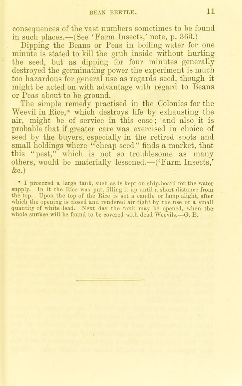 consequences of the vast numhers sometimes to he found in such places.—(See ‘Farm Insects,’ note, p. 363.) Dipping the Beans or Peas in boiling water for one minute is stated to kill the grub inside without hurting the seed, but as dipping for four minutes generally destroyed the germinating power the experiment is much too hazardous for general use as regards seed, though it might be acted on with advantage with regard to Beans or Peas about to be ground. The simple remedy practised in the Colonies for the Weevil in Kice,* which destroys life by exhausting the ail’, might be of service in this case; and also it is probable that if greater care was exercised in choice of seed by the buyers, especially in the retired spots and small holdings where “cheap seed” finds a market, that this “pest,” which is not so troublesome as many others, would be materially lessened.—(‘Farm Insects,' &c.) * I procured a large tank, such as is kept on ship-board for the water supply. In it the Kice was put, filling it up until a short distance from the top. Upon the top of the Rice is set a candle or lamp alight, after which the opening is closed and rendered air-tight by the use of a small quantity of white-lead. Next day the tank may be opened, when the whole surface will be found to be covered with dead Weevils.—G. B.