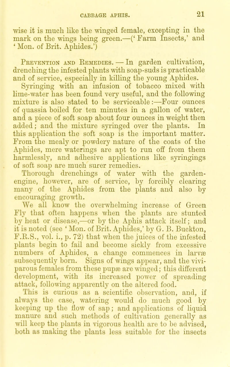 CABBAGE APHIS. wise it is much like the winged female, excepting in the mark on the wings being green.—(‘ Farm Insects,’ and ‘ Mon. of Brit. Aphides.’) Prevention and Eemedies. — In garden cultivation, drenching the infested plants with soap-suds is practicable and of service, especially in killing the young Aphides. Syringing with an infusion of tobacco mixed with lime-water has been found very useful, and the following mixtm'e is also stated to he serviceable:—Four ounces of quassia boiled for ten minutes in a gallon of water, and a piece of soft soap about four ounces in weight then added; and the mixture syringed over the plants. In this application the soft soap is the important matter. From the mealy or powdery nature of the coats of the Aphides, mere waterings are apt to run off from them harmlessly, and adhesive applications like syringings of soft soap are much sm-er remedies. Thorough drenchings of water with the garden- engine, however, are of service, by forcibly clearing many of the Aphides from the plants and also by encouraging growth. We all know the overwhelming increase of Green Fly that often happens when the plants are stunted by heat or disease,—or by the Aphis attack itself; and it is noted (see ‘ Mon. of Brit. Aphides,’ by G. B. Buckton, F.Pi.S., vol. i., p. 72) that when the juices of the mfested plants begin to fail and become sickly from excessive numbers of Aphides, a change commences in larvae subsequently born. Signs of wings appear, and the vivi- parous females from these pupae are winged; this different development, with its increased iiower of spreading attack, following apparently on the altered food. This is curious as a scientific observation, and, if always the case, watering would do much good by keeping up the flow of sap; and applications of liquid manure and such methods of cultivation generally as will keep the plants in vigorous health are to be advised, both as making the plants less suitable for the insects