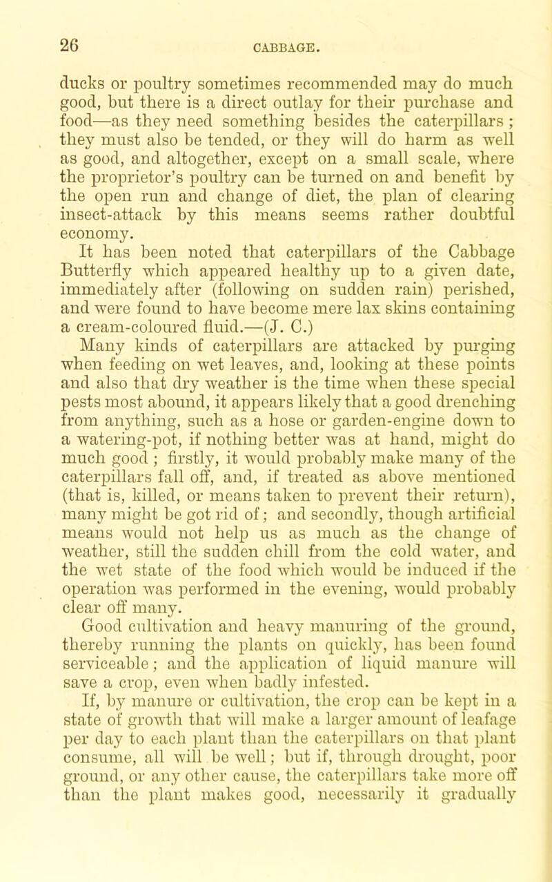 ducks or poultry sometimes recommended may do much good, but there is a direct outlay for their purchase and food—as they need something besides the caterpillars ; they must also be tended, or they will do harm as well as good, and altogether, except on a small scale, where the proprietor’s poultry can he turned on and benefit by the open run and change of diet, the plan of clearing insect-attack by this means seems rather doubtful economy. It has been noted that caterpillars of the Cabbage Butterfly which appeared healthy up to a given date, immediately after (following on sudden rain) perished, and were found to have become mere lax skins containing a cream-coloured fluid.—(J. C.) Many kinds of caterpillars are attacked by pm-ging when feeding on wet leaves, and, looking at these points and also that dry weather is the time when these special pests most abound, it appears likely that a good drenching from anything, such as a hose or garden-engine down to a watering-pot, if nothing better was at hand, might do much good ; firstly, it would probably make many of the caterpillars fall off, and, if treated as above mentioned (that is, killed, or means taken to prevent their return), many might be got rid of; and secondly, though artificial means would not help us as much as the change of weather, still the sudden chill from the cold water, and the wet state of the food which would be induced if the operation was performed in the evening, would probably clear off many. Good cultivation and heavy manuring of the ground, thereby running the plants on quickly, has been found serviceable; and the ajDplication of liquid manure will save a crop, even when badly infested. If, by manure or cultivation, the crop can be kept in a state of growth that Avill make a larger amount of leafage per day to each plant than the caterpillars on that plant consume, all will be well; but if, through drought, poor ground, or any other cause, the caterpillars take more off than the plant makes good, necessarily it gradually