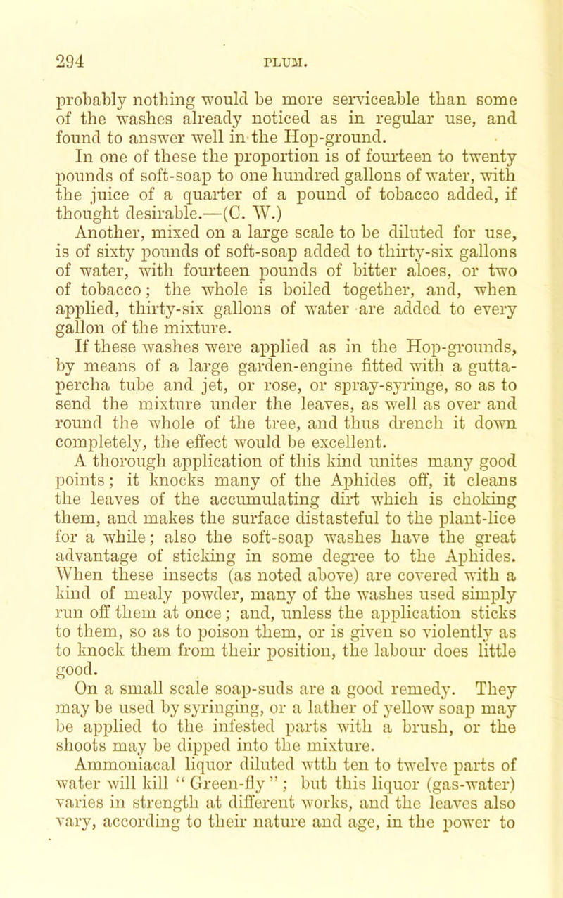 probably nothing would be more serviceable than some of the washes already noticed as in regular use, and found to answer well in the Hop-ground. In one of these the proportion is of fourteen to twenty pounds of soft-soap to one hundred gallons of water, with the juice of a quarter of a pound of tobacco added, if thought desirable.—(C. W.) Another, mixed on a large scale to be diluted for use, is of sixty pounds of soft-soap added to thh'ty-six gallons of water, with fourteen pounds of bitter aloes, or two of tobacco; the whole is boiled together, and, when applied, thii'ty-six gallons of water are added to every gallon of the mixture. If these washes were applied as in the Hop-grounds, by means of a large garden-engine fitted with a gutta- percha tube and jet, or rose, or spray-syringe, so as to send the mixture under the leaves, as well as over and round the whole of the tree, and thus drench it down completely, the effect would be excellent. A thorough application of this kind unites many good points; it knocks many of the Aphides off, it cleans the leaves of the accumulating dirt which is choking them, and makes the surface distasteful to the plant-lice for a while; also the soft-soap washes have the great advantage of sticking in some degree to the Aphides. When these insects (as noted above) are covered with a kind of mealy powder, many of the washes used simply run off them at once ; and, unless the application sticks to them, so as to poison them, or is given so violently as to knock them from their position, the labour does little good. On a small scale soap-suds are a good remedy. They may be used by syringing, or a lather of yellow soap may be applied to the infested parts with a brush, or the shoots may be dipped into the mixture. Ammoniacal liquor diluted wtth ten to twelve parts of water will kill “ Green-fly ” ; but this liquor (gas-water) varies in strength at different works, and the leaves also vary, according to their nature and age, in the power to