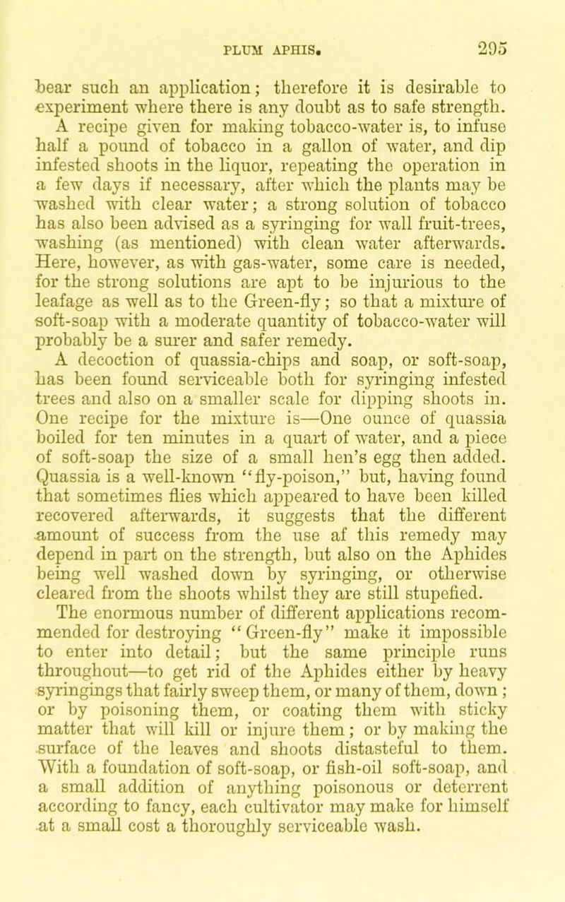 iear such an application; therefore it is desirable to -experiment where there is any doubt as to safe strength. A recipe given for making tobacco-water is, to infuse half a pound of tobacco in a gallon of water, and dip infested shoots in the liquor, repeating the operation in a few days if necessary, after which the plants may be washed with clear water; a strong solution of tobacco has also been advised as a syringing for wall fruit-trees, washing (as mentioned) with clean water afterwards. Here, however, as with gas-water, some care is needed, for the strong solutions are apt to be injurious to the leafage as well as to the Green-fly; so that a mixtm*e of soft-soap with a moderate quantity of tobacco-water will probably be a sm*er and safer remedy. A decoction of quassia-chips and soap, or soft-soap, has been found serviceable both for syringing infested trees and also on a smaller scale for dipping shoots in. One recipe for the mixture is—One ounce of quassia boiled for ten minutes in a quart of water, and a piece of soft-soap the size of a small hen’s egg then added. Quassia is a well-known “fly-poison,” but, having found that sometimes flies which appeared to have been killed recovered aftei-w^ards, it suggests that the different amount of success from the use af this remedy may depend in paid on the strength, but also on the Aphides being well washed down by syringing, or otlierwise cleared fi-om the shoots whilst they are still stupefied. The enormous number of different applications recom- mended for destroying “Green-fly” make it impossible to enter into detail; but the same principle runs throughout—to get rid of the Aphides either by heavy syringings that fairly sweep them, or many of them, down ; or by poisoning them, or coating them with sticky matter that will kill or injure them; or by making the surface of the leaves and shoots distasteful to them. With a foundation of soft-soap, or fish-oil soft-soap, and a small addition of anything poisonous or deterrent according to fancy, each cultivator may make for himself at a small cost a thoroughly serviceable wash.