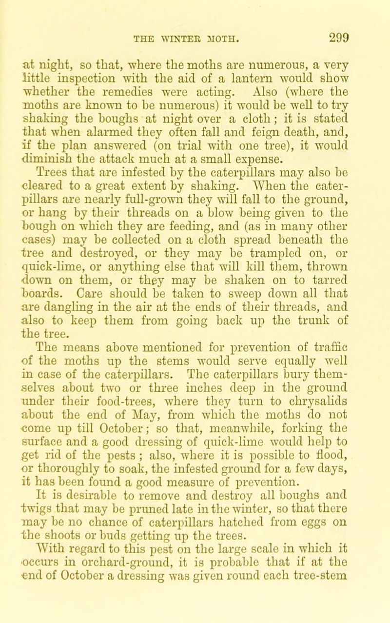 jit night, so that, where the moths are numerous, a very little inspection with the aid of a lantern would show whether the remedies were acting. Also (where the moths are known to be numerous) it would be well to try shaldng the houghs at night over a cloth; it is stated that when alarmed they often fall and feign death, and, if the plan answered (on trial with one tree), it would diminish the attack much at a small expense. Trees that are infested by the caterpillars may also be cleared to a great extent by shaking. Wlien the cater- pillars are nearly full-grown they will fall to the ground, or hang by their threads on a blow being given to the bough on which they are feeding, and (as in many other cases) may be collected on a cloth spread beneath the tree and destroyed, or they may be trampled on, or quick-lime, or anything else that will kill them, thrown down on them, or they may be shaken on to tarred hoards. Care should he taken to sweep down all that are dangling in the air at the ends of their threads, and also to keep them from going back up the trunk of the tree. The means above mentioned for prevention of traffic of the moths up the stems would serve equally well in case of the caterpillars. The caterpillars bury them- selves about two or three inches deep in the ground under their food-trees, where they turn to chrysalids about the end of May, from which the moths do not come up till October; so that, meanwhile, forldng the surface and a good dressing of quick-lime would help to get rid of the pests; also, where it is possible to flood, or thoroughly to soak, the infested ground for a few days, it has been found a good measure of prevention. It is desirable to remove and destroy all boughs and ■twigs that may he pruned late in the winter, so that there may be no chance of caterpillars hatched from eggs on the shoots or buds getting up the trees. With regard to this pest on the large scale in which it ■occurs in orchard-ground, it is probable that if at the -end of October a dressing was given round each tree-stem
