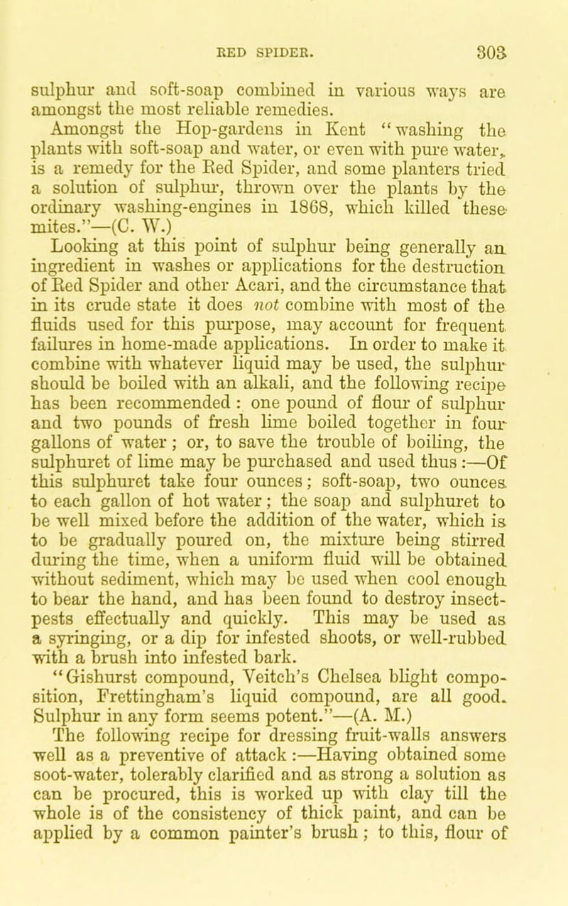 sulpliur and soft-soap combined in various waj's are amongst the most reliable remedies. Amongst the Hop-gardens in Kent “washing the plants with soft-soap and water, or even with pure water,, is a remedy for the Eed Spider, and some planters tried a solution of sulphm-, thrown over the plants by the ordinary washing-engines in 1868, which killed these mites.”—(C. W.) Looking at this point of sulphur being generally an ingredient in washes or applications for the destruction of Eed Spider and other Acari, and the circumstance that in its crude state it does not combine with most of the fluids used for this pm'pose, may account for frequent, failures in home-made applications. In order to make it combine with whatever liquid may be used, the sulphur should be boiled with an alkali, and the following recipe has been recommended : one pound of flour of sulphur and two pounds of fresh lime boiled together in foim gallons of water; or, to save the trouble of boiling, the sulphuret of lime may be pm*chased and used thus:—Of this sulphuret take four ounces; soft-soap, two ounces to each gallon of hot water; the soap and sulphuret to be well mixed before the addition of the water, which is to be gradually poured on, the mixture being stirred during the time, when a uniform fluid will be obtained without sediment, which may be used when cool enough to bear the hand, and has been found to destroy insect- pests effectually and quickly. This may be used as a syringing, or a dip for infested shoots, or well-rubbed with a brush into infested bark. “Gishurst compound, Veitch’s Chelsea blight compo- sition, Frettingham’s liquid compound, are all good. Sulphur in any form seems potent.”—(A. M.) The following recipe for dressing fruit-w'alls answers well as a preventive of attack :—Having obtained some soot-water, tolerably clarified and as strong a solution as can be procured, this is worked up with clay till the whole is of the consistency of thick paint, and can be applied by a common painter’s brush; to this, flour of