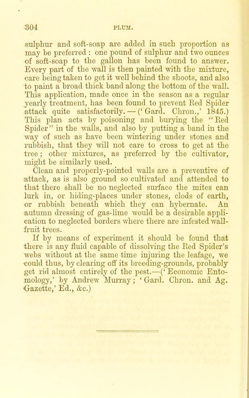 sulphur and soft-soap are added in such proportion as may he preferred : one pound of sulphur and two ounces of soft-soap to the gallon has been found to answer. Every part of the wall is then painted with the mixtm’e, care being taken to get it well behind the shoots, and also to paint a broad thick band along the bottom of the wall. This application, made once in the season as a regular yearly treatment, has been found to prevent Eed Spider attack quite satisfactorily. — (‘ Gard. Chron.,’ 1845.) This plan acts by poisoning and burying the “Eed Spider” in the Avails, and also by putting a band in the Avay of such as have been wintering under stones and rubbish, that they will not care to cross to get at the tree; other mixtures, as preferred by the cultmator, might be similarly used. Clean and properly-pointed walls are a preventive of attack, as is also ground so cultivated and attended to that there shall be no neglected smTace the mites can lurk in, or hiding-places under stones, clods of earth, or rubbish beneath which they can hybernate. An autumn dressing of gas-lime would be a desuable appli- cation to neglected borders Avhere there are infested wall- fruit trees. If by means of experiment it should be found that there is any fluid capable of dissolving the Eed Spider’s webs without at the same time injuring the leafage, we ■could thus, by clearing off its breeding-grounds, probably get rid almost entu-ely of the pest.—(‘ Economic Ento- mology,’ by Andrew Murray; ‘ Gard. Chron. and Ag. •Gazette,’ Ed., &c.)