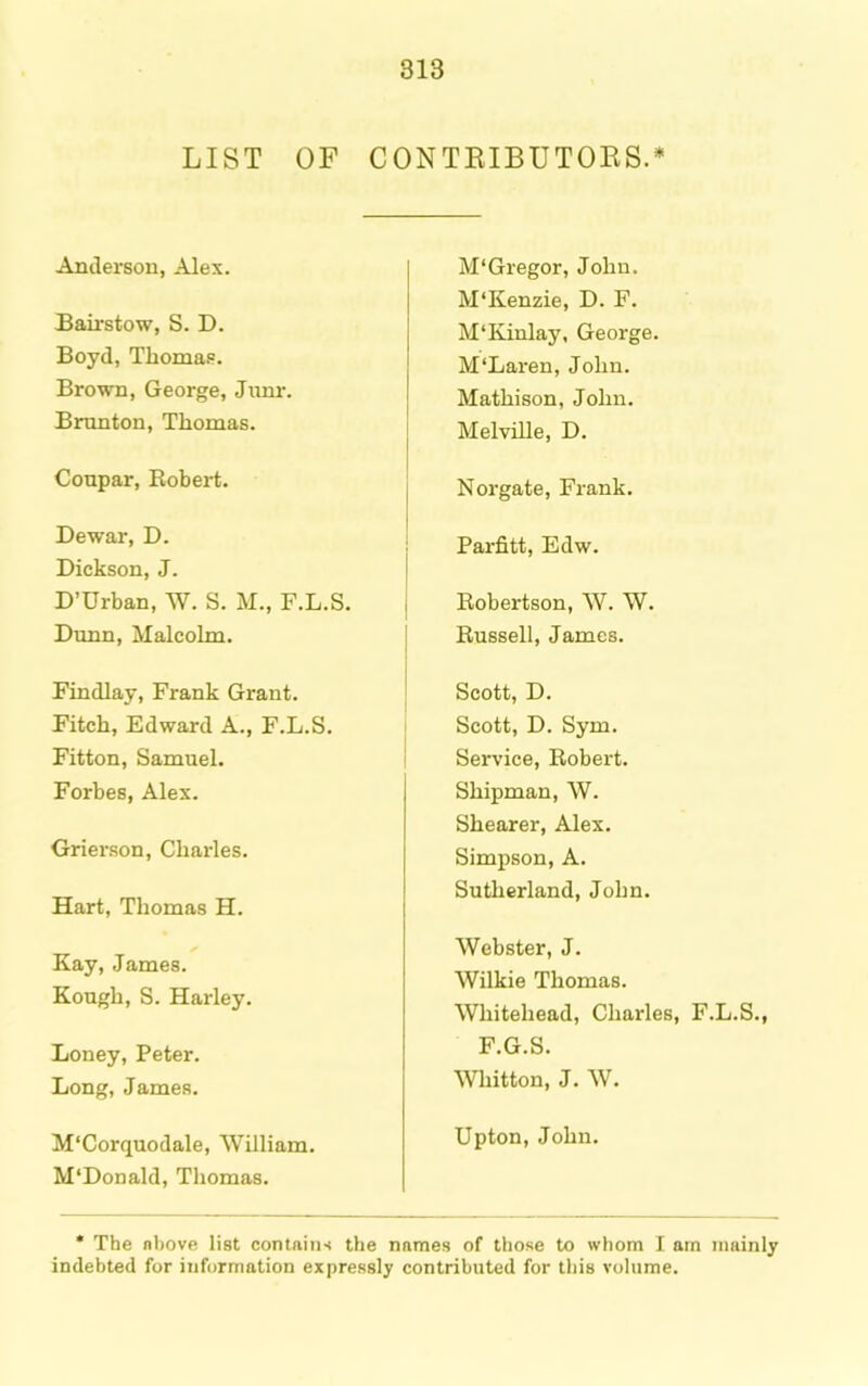LIST OF CONTEIBUTOES.* Anderson, Alex. Bairstow, S. D. Boyd, Thomas. Brown, George, Jiinr. Bmnton, Thomas. Conpar, Robert. Dewar, D. Dickson, J. D’Urban, AV. S. M., F.L.S. Dunn, Malcolm. Findlay, Frank Grant. Fitch, Edward A., F.L.S. Fitton, Samuel. Forbes, Alex. Grierson, Charles. Hart, Tliomas H. ✓ Kay, James. Kough, S. Harley. Loney, Peter. Long, James. M'Corquodale, AVilliam. M'Donald, Thomas. M'Gregor, John. M‘Kenzie, D. F. MTvinlay, George. M‘Laren, John. Mathison, John. Melville, D. Norgate, Frank. Parfitt, Edw. Robertson, AV. AV. Russell, James. Scott, D. Scott, D. Sym. Service, Robert. Shipman, AV. Shearer, Alex. Simpson, A. Sutherland, John. AVebster, J. AVilkie Thomas. AVhitehead, Charles, F.L.S., F.G.S. AVhitton, J. AV. Upton, John. * The nbove list contains the names of those to whom I am timinly indebted for information expressly contributed for this volume.
