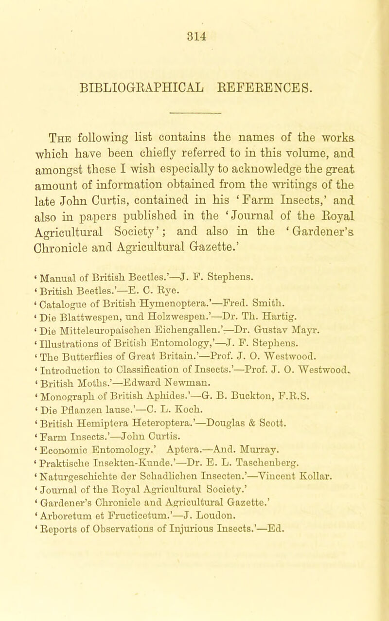 BIBLIOGEAPHICAL EEFEEENCES. The following list contains the names of the works which have been chiefly referred to in this volume, and amongst these I wish especially to acknowledge the great amount of information obtained from the wi’itings of the late John Curtis, contained in his ‘ Farm Insects,’ and also in papers published in the ‘Journal of the Eoyal Agricultural Society’; and also in the ‘Gardener’s Chronicle and Agricultural Gazette.’ ‘ Manual of British Beetles.’—J. P. Stephens. ‘ British Beetles.’—E. C. Eye. ‘ Catalogue of British Hymenoptera.’—Fred. Smith. ‘ Die Blattwespen, und Holzwespen.’—Dr. Th. Hartig. ‘ Die Mittelemopaischen Eichengallen.’.—Dr. Gustav Mayi\ ‘ Illustrations of British Entomology,’—J. F. Stephens. ‘ The Butterflies of Great Britain.’—Prof. J. 0. Westwood. ‘ Introduction to Classiflcation of Insects.’—Prof. J. 0. Westwood. ‘ British Moths.’—Edward Newman. ‘ Monograph of British Aphides.’—G. B. Buckton, F.E.S. ‘ Die Pflanzen lause.’—C. L. Koch. ‘ British Hemiptera Heteroptera.’—Douglas & Scott. ‘ Farm Insects.’—John Curtis. ‘ Economic Entomology.’ Aptera.—And. Murray. ‘Praktische Insekten-Kunde.’—Dr. E. L. Tascheuberg. ‘ Naturgeschichte der Schadlichen Insecten.’—Vincent Kollar. ‘ Journal of the Eoyal Agricultural Society.’ ‘ Gardener’s Chronicle and Agricultural Gazette.’ ‘ Ai-boretum et Fructicetum.’—J. Loudon. ‘ Eeports of Observations of Injm-ious Insects.’—Ed.