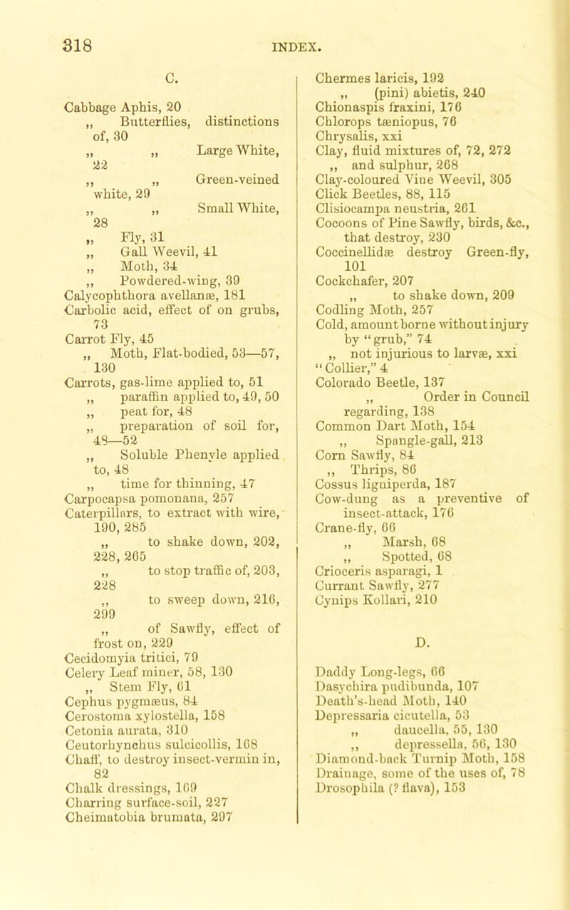 C. Cabbage Aphis, 20 „ Butterflies, of, 30 J» >> 22 distinctions Large White, ,, „ Green-veined white, 29 ,, ,, Small White, 28 Fly, 31 „ Gall Weevil, 41 „ Moth, 34 „ Powdered-wing, 39 Calycophthora aveUanffi, 181 Carbolic acid, effect of on grubs, 73 Carrot Fly, 45 „ Moth, Flat-bodied, 53—57, 130 Carrots, gas-lime applied to, 51 „ paraffin applied to, 49, 50 „ peat for, 48 „ preparation of soil for, 48—52 ,, Soluble Phenyle applied to, 48 ,, time for thinning, 47 Carpocapsa pomonana, 257 Caterpillars, to extract with wire, 190, 285 „ to shake down, 202, 228, 265 ,, to stop traffic of, 203, 228 ,, to sweep down, 216, 299 „ of Sawfly, effect of frost on, 229 Cecidomyia tritici, 79 Celery Leaf miner, 58, 130 „ Stem Fly, 61 Cephus pygmteus, 84 Cerostoma xylostella, 158 Cetonia aurnta, 310 Ceutorhynchus sulcicollis, 168 Chaff, to destroy insect-vermin in, 82 Chalk dressings, 169 Charring surface-soil, 227 Cheimatobia brumata, 297 Chermes laricis, 192 „ (pini) abietis, 240 Chionaspis fraxini, 176 Chlorops taeniopus, 70 Chr3'salis, xxi Clay, fluid mixtures of, 72, 272 ,, and sulphur, 268 Clay-coloured Vine Weevil, 305 Click Beetles, 88, 115 Clisiocampa neustria, 261 Cocoons of Pine Sawfly, birds, &c., that destroy, 230 Coccinellidae destroy Green-fly, 101 Cockchafer, 207 „ to shake down, 209 Codling Moth, 257 Cold, amount borne without injury by “grub,” 74 „ not injurious to larvae, xxi “ Collier,” 4 Colorado Beetle, 137 ,, Order in Council regarding, 138 Common Dart Moth, 154 ,, Spangle-gall, 213 Corn Sawfly, 84 ,, Thrips, 86 Cossus ligniperda, 187 Cow-dung as a preventive of insect-attack, 176 Crane-fly, 66 „ Marsh, 68 ,, Spotted, 68 Crioceris asparagi, 1 Currant Sawfly, 277 Cynips Kollaii, 210 D. Daddy Long-legs, 66 Dasychira pudibunda, 107 Death’s-head Moth, 140 Dejiressaria cicutella, 53 „ daucella, 55, 130 ,, depresseUa, 56, 130 Diamond-back Turnip Moth, 158 Drainage, some of the uses of, 78 Drosophila (Pflava), 153