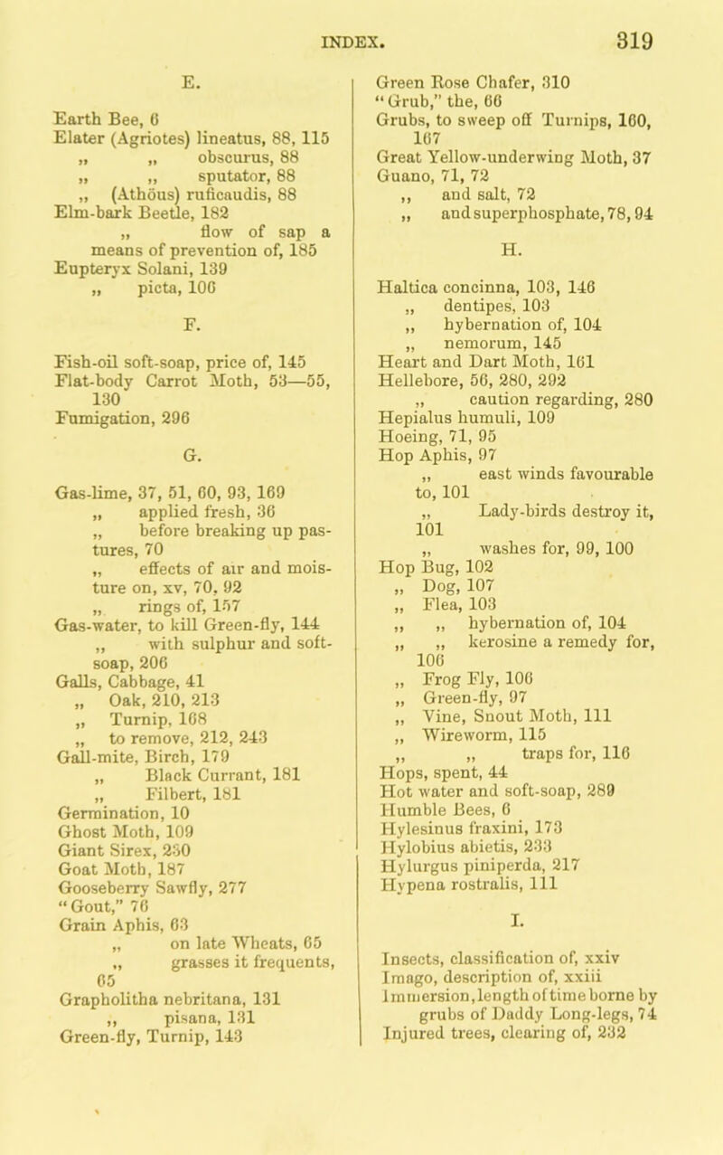 E. Earth Bee, C Elater (Agriotes) lineatus, 88, 115 „ „ obscurus, 88 „ ,, sputator, 88 „ (Athous) ruficaudis, 88 Elm-bark Beetle, 182 „ flow of sap a means of prevention of, 185 Eupteryx Solani, 139 „ picta, 100 F. Fish-oil soft-soap, price of, 145 Flat-body Carrot Moth, 53—55, 130 Fumigation, 296 G. Gas-Ume, 37, 51, 00, 93, 169 „ applied fresh, 30 „ before breaking up pas- tures, 70 „ effects of air and mois- ture on, XV, 70, 92 „ rings of, 157 Gas-water, to kill Green-fly, 144 „ with sulphur and soft- soap, 206 Galls, Cabbage, 41 „ Oak, 210, 213 „ Turnip, 108 „ to remove, 212, 243 G^-mite, Birch, 179 „ Black Currant, 181 „ Filbert, 181 Germination, 10 Ghost Moth, 109 Giant Sirex, 230 Goat Moth, 187 Gooseberry Sawfly, 277 “ Gout,” 70 Grain Aphis, 63 „ on late Wheats, 65 „ grasses it frequents, 05 Grapholitha nebritana, 131 ,, pisana, 131 Green-fly, Turnip, 143 Green Rose Chafer, 310 “ Grub,” the, 66 Grubs, to sweep off Turnips, 160, 167 Great Yellow-underwing Moth, 37 Guano, 71, 72 ,, and salt, 72 „ and superphosphate, 78,94 H. Haltica concinna, 103, 146 „ dentipes, 103 „ hybernation of, 104 „ nemorum, 145 Heart and Dart Moth, 161 Hellebore, 56, 280, 292 „ caution regarding, 280 Hepialus humuli, 109 Hoeing, 71, 95 Hop Aphis, 97 „ east winds favourable to, 101 „ Lady-birds destroy it, 101 „ washes for, 99,100 Hop Bug, 102 „ Dog, 107 „ Flea, 103 ,, „ hybernation of, 104 ,, „ kerosine a remedy for, 106 „ Frog Fly, 106 „ Green-fly, 97 „ Vine, Snout Moth, 111 „ Wireworm, 115 „ „ traps for, 116 Hops, spent, 44 Hot water and soft-soap, 289 Humble Bees, 6 Hylesinus fraxini, 173 Hylobius abietis, 233 Hylurgus piniperda, 217 Hypena rostralis. 111 I. Insects, classification of, xxiv Imago, description of, xxiii 1 mniersion, length of time borne by grubs of Daddy Long-legs, 74 Injured trees, clearing of, 232