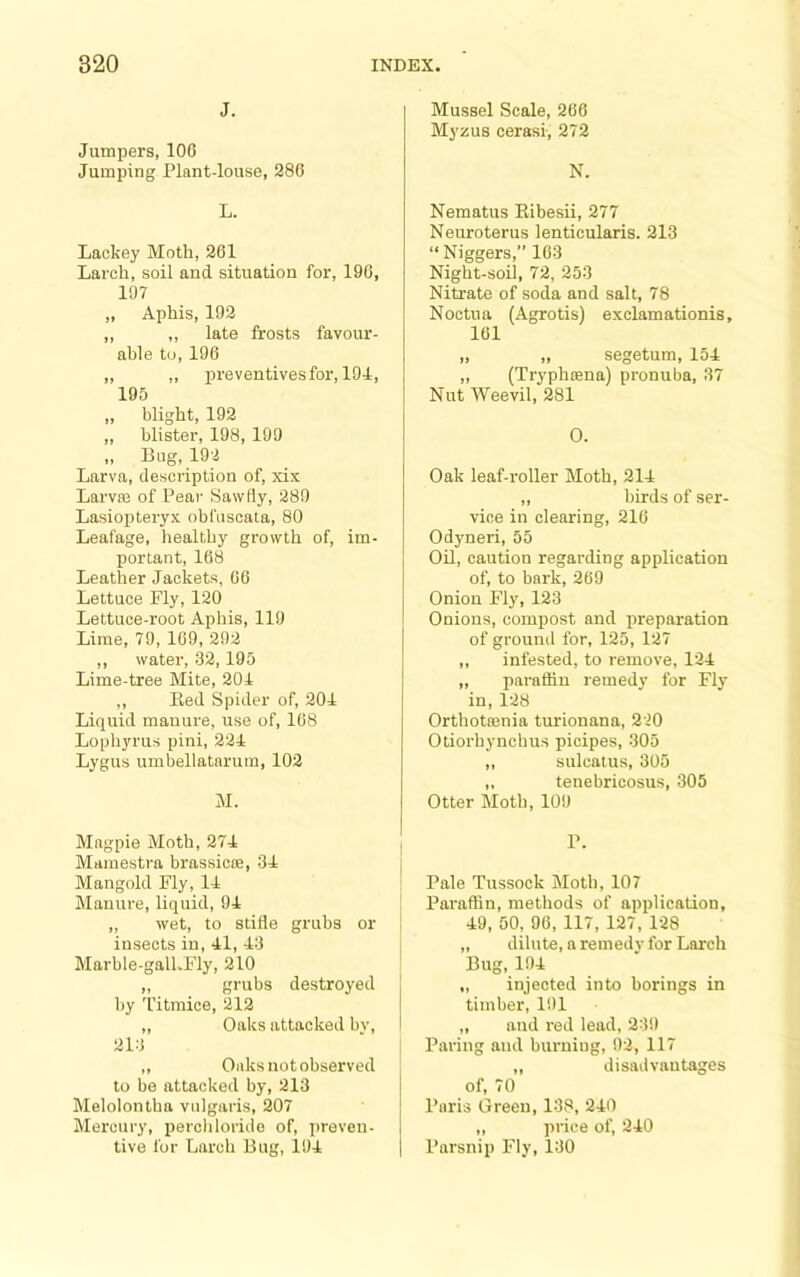 J. Jumpers, 106 Jumping Plant-louse, 286 L. Lackey Moth, 261 Larch, soil and situation for, 196, 197 „ Aphis, 192 ,, ,, late frosts favour- able to, 196 ,, ,, preventivesfor, 191, 195 „ blight, 192 „ blister, 198, 199 „ Bug, 192 Larva, description of, xix Larva3 of Pear SawHy, 289 Lasiopteryx obfuscala, 80 Leafage, healthy growth of, im- portant, 168 Leather Jackets, 66 Lettuce Fly, 120 Lettuce-root Aphis, 119 Lime, 79, 169, 292 ,, water, 32,195 Lime-tree Mite, 201 ,, Bed Spider of, 201 Liquid manure, use of, 168 Lophyrus pini, 221 Lygus umbellataruin, 102 M. Magpie Moth, 271 Mamestra brassicte, 31 Mangold Fly, 11 Manure, liquid, 91 „ wet, to stifle grubs or insects in, 11,13 Marble-gall.Fly, 210 ,, grubs destroyed by Titmice, 212 ,, Oaks attacked bv, 213 ,, Oaks not observed to be attacked by, 213 Melolontba vulgaris, 207 Mercury, percliloride of, preven- tive for Larch Bug, 191 Mussel Scale, 266 Myzus cerasi, 272 N. Nematus Ribesii, 277 Neuroterus lenticularis. 213 “ Niggers,” 163 Night-soil, 72, 253 Nitrate of soda and salt, 78 Noctua (Agrotis) exclamationis, 161 „ „ segetum, 151 „ (Tryphsena) pronuba, 37 Nut Weevil, 281 O. Oak leaf-roller Moth, 211 ,, birds of ser- vice in clearing, 216 Odyneri, 55 Oil, caution regarding application of, to bark, 269 Onion Fly, 123 Onions, compost and preparation of ground for, 125, 127 ,, infested, to remove, 121 „ paraflin remedy for Fly in, 128 Orthotrenia turionana, 220 Otiorhyncbus picipes, 305 „ sulcatus, 305 „ tenebricosus, 305 Otter Moth, 109 P. Pale Tussock Moth, 107 Paraffin, methods of application, 19, 50, 96, 117, 127, 128 „ dilute, a remedy for Larch Bug, 191 „ injected into borings in timber, 191 „ and red lead, 239 Paring and burning, 92, 117 ,, disadvantages of, 70 Paris Green, 138, 210 „ price of, 210 Parsnip Fly, 130