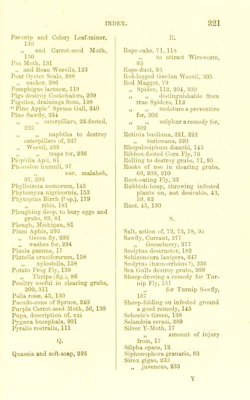 Parsnip and Celerj- Leaf-miner, 130 ,, and CaiTot-seed Moth, 130 Pea Moth, 131 ,, and Bean Weevils, 133 Pear Oyster Scale, 288 „ sucker, 286 Pemphigus lactucte, 110 Pigs destroy Cockchafers, 209 Pigsties, drainings from, 128 “ Pine Apple” Spruce GaU, 240 Pine Sawrty, 224 ,, ., caterpillars, 22-footed, 225 ,. „ naphtha to destroy caterpillars of, 227 „ Weevil, 233 „ „ traps tor, 236 Piopliila -4pii, 61 Phoi'odon humuli, 07 ,, var. malaheb, 97, 293 Phyllotreta nemorum, 145 Phytomyza nigricornis, 153 Phytoptus Birch (?sp.), 179 „ ribis, I8l Ploughing deep, to bury eggs and grubs, 69, 81 Plough, Michigan, 81 Plum Aphis, 293 „ Green-tly, 293 ,, washes for, 294 Plusia gamma, 17 Plutella cruciferarum, 158 ,, xylostella, 158 Potato Frog Fly, 139 „ Thrips (fig.), 86 Poultry useful in clearing grubs, 209, 311 Psila rosce, 45, 130 Pseudo-cone of Spruce, 240 Purple Carrot-seed Moth, 56, 130 Pupa, description of, xxi Pygsera bucephala, 201 Pyralis rostralis. 111 Q. Quassia and soft-soap, 295 1!. Eape-cake, 71, 118 ,, to attract Wireworm, 95 llape-dust, 05 Itiid-legged Garden Weevil, 305 Ked Maggot, 70 „ Spider, 112, 204, 300 ,, ,, distinguishable from true Spiders, 112 „ ,, moisture a preventive for, 302 ,, ,, sulphur a remedy for, 302 Eetinia buoliana, 221, 222 „ turionana, 220 Rhopalosiphum dianthi, 143 Ribbon-footed Corn Fly, 76 Rolling to destroy grubs, 71, 95 Rooks of use in clearing grubs, 69, 209, 210 Root-eating Fly, 33 Rubbish-heap, throwing infested plants on, not desirable, 43, 59, 62 Rust, 45, 130 S. Salt, action of, 72, 73, 78, 95 Sawfly, Currant, 277 „ Gooseberry, 277 Scolytus destructor, 182 Schizoneura lanigera, 247 Scolytus (hacinorrhous ?), 256 Sea Gulls destroy grubs, 209 Sheep-droving a remedy for Tur- nip Fly, 151 „ for Turnip Sawfly, 167 Sheep-folding on infested ground a good remedy, 145 Scheele’s Green, 138 Selandria cerasi, 289 Silver Y-Moth, 17 „ amount of injury from, 17 Silpha opacii, 12 Siphonophora granaria, 63 Sirex gigas, 230 „ juvencus, 233 Y