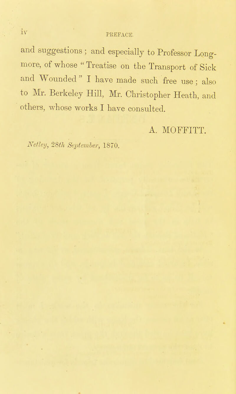 and suggestions ; and especially to Professor Long- more, of whose  Treatise on the Transport of Sick and Wounded I have made such free use; also to Mr. Berkeley Hill, Mr. Christopher Heath, and others, whose works I have consulted. NefJeij, 28th Sejoteviber, 1870. A. MOFFITT.