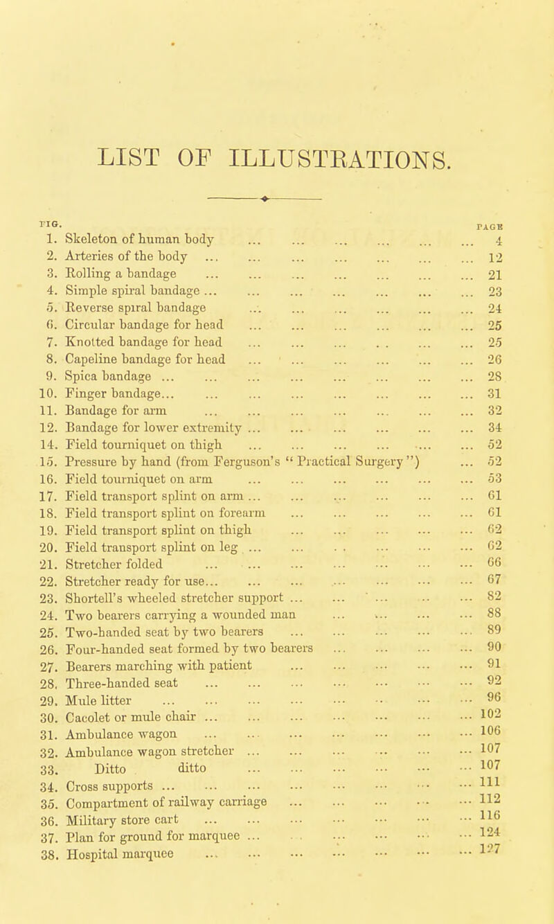 LIST OF ILLUSTEATIONS. no. PAGB 1. Skeleton of human body ... ... ... ... ... ... 4 2. Arteries of the body ... ... ... ... ... ... ... 12 3. Rolling a bandage ... ... ... ... ... ... ... 21 4. Simple spiral bandage ... 23 5. Reverse spiral bandage ... ... ... ... ... ... 24 fl. Circular bandage for head ... ... ... ... ... ... 25 7. Knotted bandage for head ... ... ... . . ... ... 25 8. Capeline bandage for head ... ... ... ... ... ... 26 9. Spica bandage ... ... ... ... ... ... ... ... 28 10. Finger bandage... ... ... ... ... ... ... ... 31 11. Bandage for aim ... ... 32 12. Bandage for lower extremity 34 14. Field tourniquet on thigh ... ... ... ... ... ... 52 15. Pressure by hand (from Ferguson's  Practical Siu'gery ) ... 52 16. Field tourniquet on arm ... ... ... ... ... ... 53 17. Field transport splint on arm ... ... 61 18. Field transport splint on forearm ... 61 19. Field transport splint on thigh 62 20. Field transport splint on leg 62 21. Stretcher folded 66 22. Stretcher ready for use... 67 23. Shortell's wheeled stretcher support ... 82 24. Two bearers carrying a wounded man ... w. ... ... 88 25. Two-handed seat by two bearers 89 26. Four-handed seat formed by two bearers 90 27. Bearers marching with patient 91 28. Three-handed seat 92 29. Mule litter 96 30. Cacolet or mule chair 102 31. Ambulance wagon ... .. 106 32. Ambulance wagon stretcher 107 33. Ditto ditto 107 34. Cross supports HI 35. Compartment of railway carnage 112 36. Military store cart 37. Plan for ground for marquee 124 38. Hospital marquee