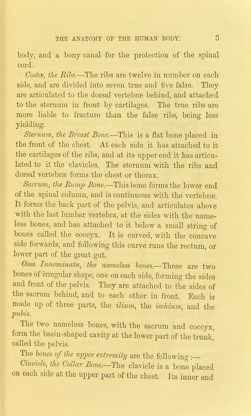 body, and a bony canal for the protection of the spinal cord. Castas, the Ribs.—The ribs are twelve in number on each side, and are divided into seven true and five false. They are articulated to the dorsal vertebras behind, and attached to the sternum in front by cartilages. The true ribs are more liable to fracture than the false ribs, being less yielding. Sternum, the Breast Bone.—This is a flat bone placed in the front of the chest. At each side it has attached to it- the cartilages of the ribs, and at its upper end it has articu- lated to it the clavicles. The sternum with the ribs and dorsal vertebrge forms the chest or thorax. Sacrum, the Rump Bone.—This bone forms the lower end of the spinal column, and is continuous with the vertebrte. It forms the back part of the pelvis, and articulates above with the last lumbar vertebra, at the sides with the name- less bones, and has attached to it below a small string of bones called the coccyx. It is curved, with the concave side forwards, and following this curve runs the rectum, or lower part of the great gut. Ossa Innominata, the; nameless hones.—These are two bones of irregular shape, one on each side, forming the sides and front of tlie pelvis. They are attached to the sides of the sacrum behind, and to each other in front. Each is made up of three parts, the ilium, the ischium, and the jpiihis. The two nameless bones, with the sacrum and coccyx, form the basin-shaped cavity at the lower part of the trunk,' called the pelvis. The lones of the upper extremity are the following :— Clavicle, the Collar Bone.—VciQ clavicle is a bone placed on each side at the upper part of the chest. Its inner end