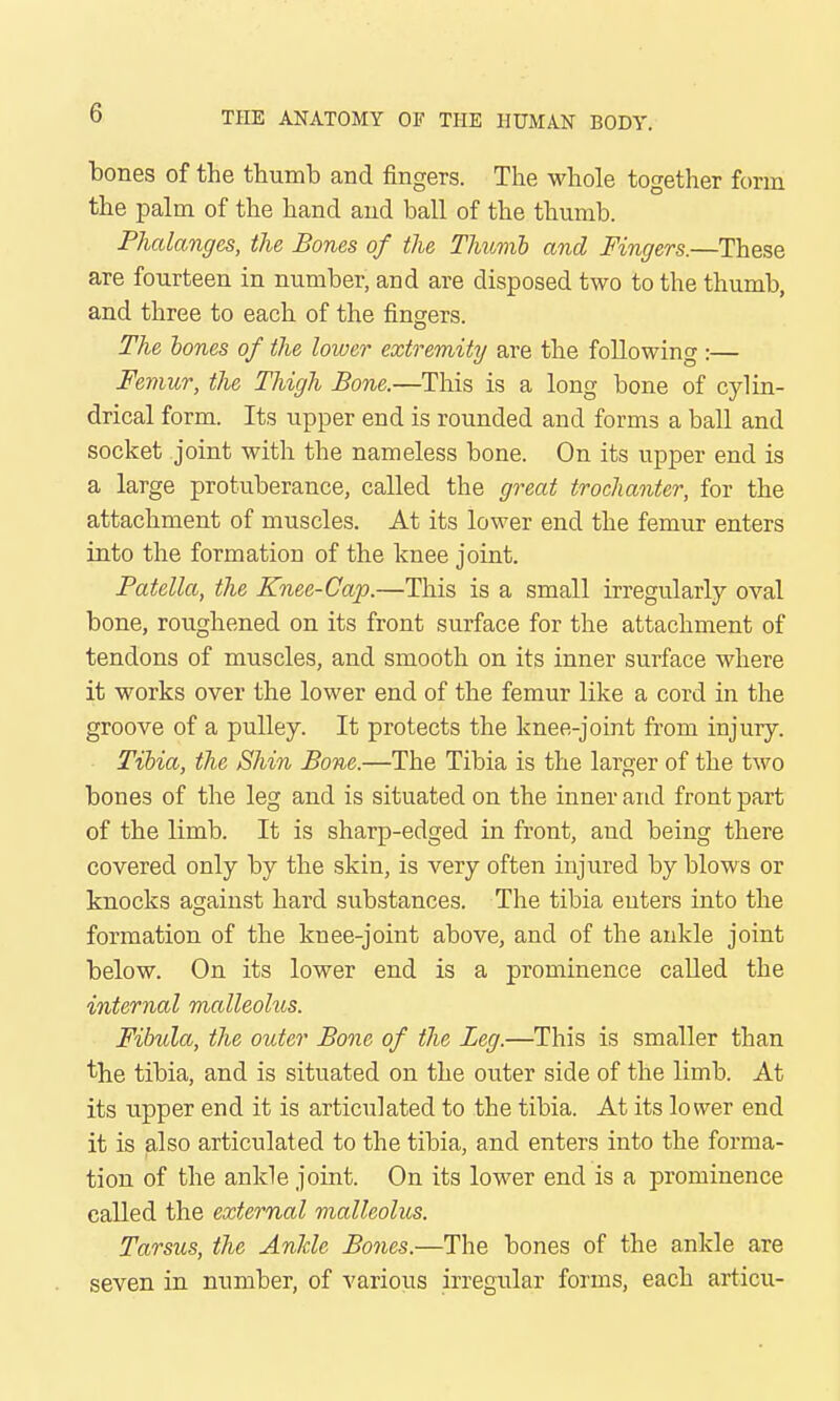 bones of the thumb and fingers. The whole together form the palm of the hand and ball of the thumb. Phalanges, the Bones of the Thumb and Fingers.—These are fourteen in number, and are disposed two to the thumb, and three to each of the fingers. The bones of the lower extremity are the following :— Femur, the Thigh Bone.—This is a long bone of cylin- drical form. Its upper end is rounded and forms a ball and socket joint with the nameless bone. On its upper end is a large protuberance, called the great trochanter, for the attachment of muscles. At its lower end the femur enters into the formation of the knee joint. Patella, the Knee-Cap.—This is a small irregularly oval bone, roughened on its front surface for the attachment of tendons of muscles, and smooth on its inner surface where it works over the lower end of the femur like a cord in the groove of a pulley. It protects the knee-joint from injury. Tibia, the Shin Bone.—The Tibia is the larger of the two bones of the leg and is situated on the inner and front part of the limb. It is sharp-edged in front, and being there covered only by the skin, is very often injured by blows or knocks against hard substances. The tibia enters into the formation of the knee-joint above, and of the ankle joint below. On its lower end is a prominence called the internal malleolus. Fibula, the outer Bone of the Leg.—This is smaller than the tibia, and is situated on the outer side of the limb. At its upper end it is articulated to the tibia. At its lower end it is also articulated to the tibia, and enters into the forma- tion of the ankle joint. On its lower end is a prominence called the external malleolus. Tarsus, the Anlde Bones.—The bones of the ankle are seven in number, of various irregular forms, each articu-