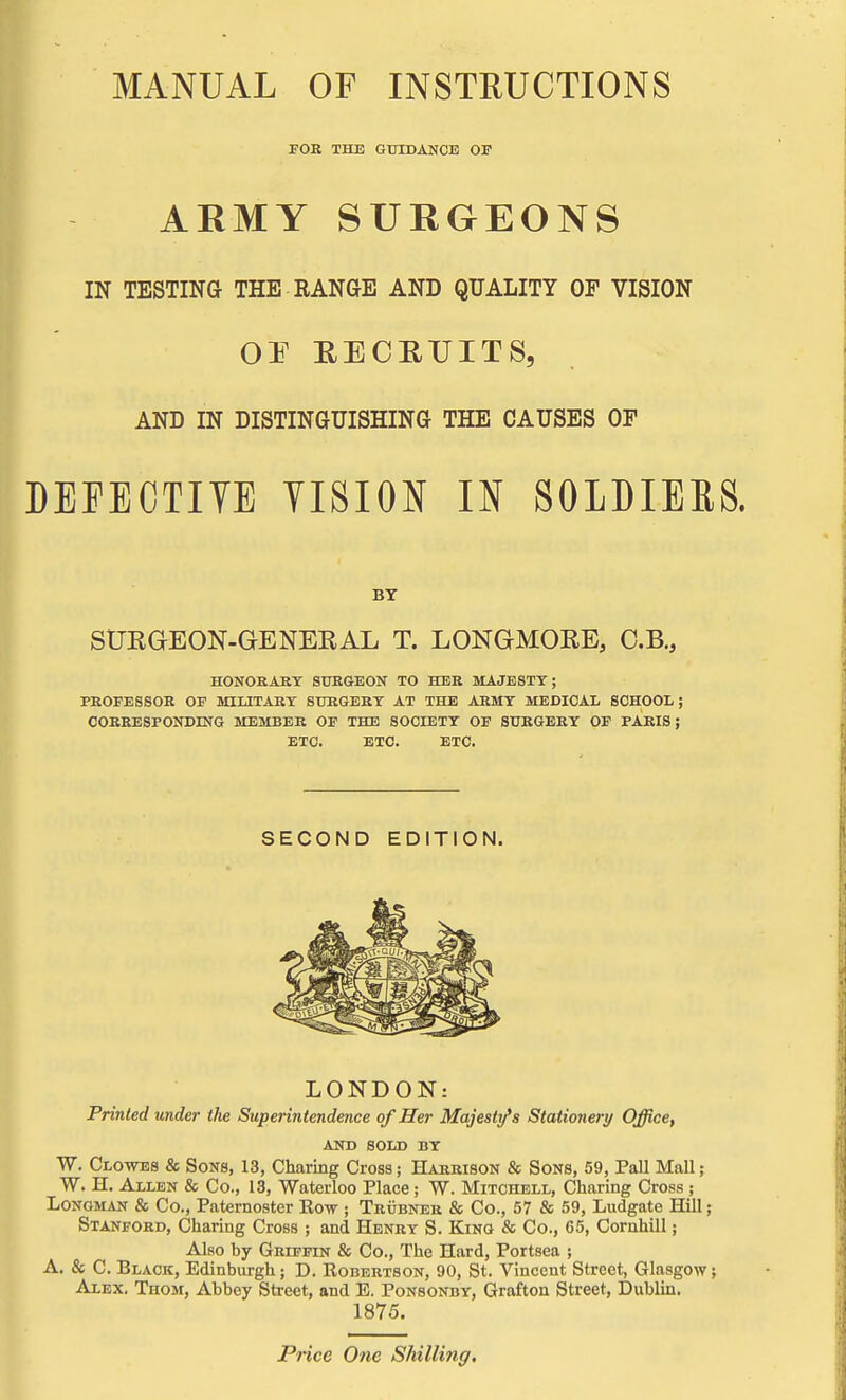 MANUAL OF INSTRUCTIONS FOK THE GUIDANCE OF ARMY SURGEONS IN TESTINa THE RANGE AND QUALITY Or VISION or EECHTJITS, AND IN DISTINGUISHING THE CAUSES OF DEPECTITE TISION U SOLDIERS. BT StJEGEON-GENERAL T. LONGMOEE, O.B., HONORARY STJEGEON TO HEE MAJESTY; PROFESSOR OF MILITARY SURGERY AT THE ARMY MEDICAL SCHOOL; CORRESPONDING MEMBER OF THE SOCIETY OF SURGERY OF PARIS J ETC. ETC. ETC. SECOND EDITION. LONDON: Printed under the Superintendence of Her Majesty's Stationery Office, AND SOLD BY W. Clowes & Sons, 13, Charing Cross; Harrison & Sons, 59, Pall Mall; W. H. Allen & Co., 13, Waterloo Place; W. Mitchell, Charing Cross ; Longman & Co., Paternoster Rov ; Trubner & Co., 57 & 59, Ludgate Hill; Stanford, Charing Cross ; and Henry S. King & Co., 65, Cornhill; Also by Griffin & Co., The Hard, Portsea ; A. & C. Black, Edinbiu-gh; D. Robertson, 90, St. Vincent Street, Glasgow; Alex. Thom, Abbey Street, and E. Ponsonby, Grafton Street, Dublin. 1875. Price One Shilling.