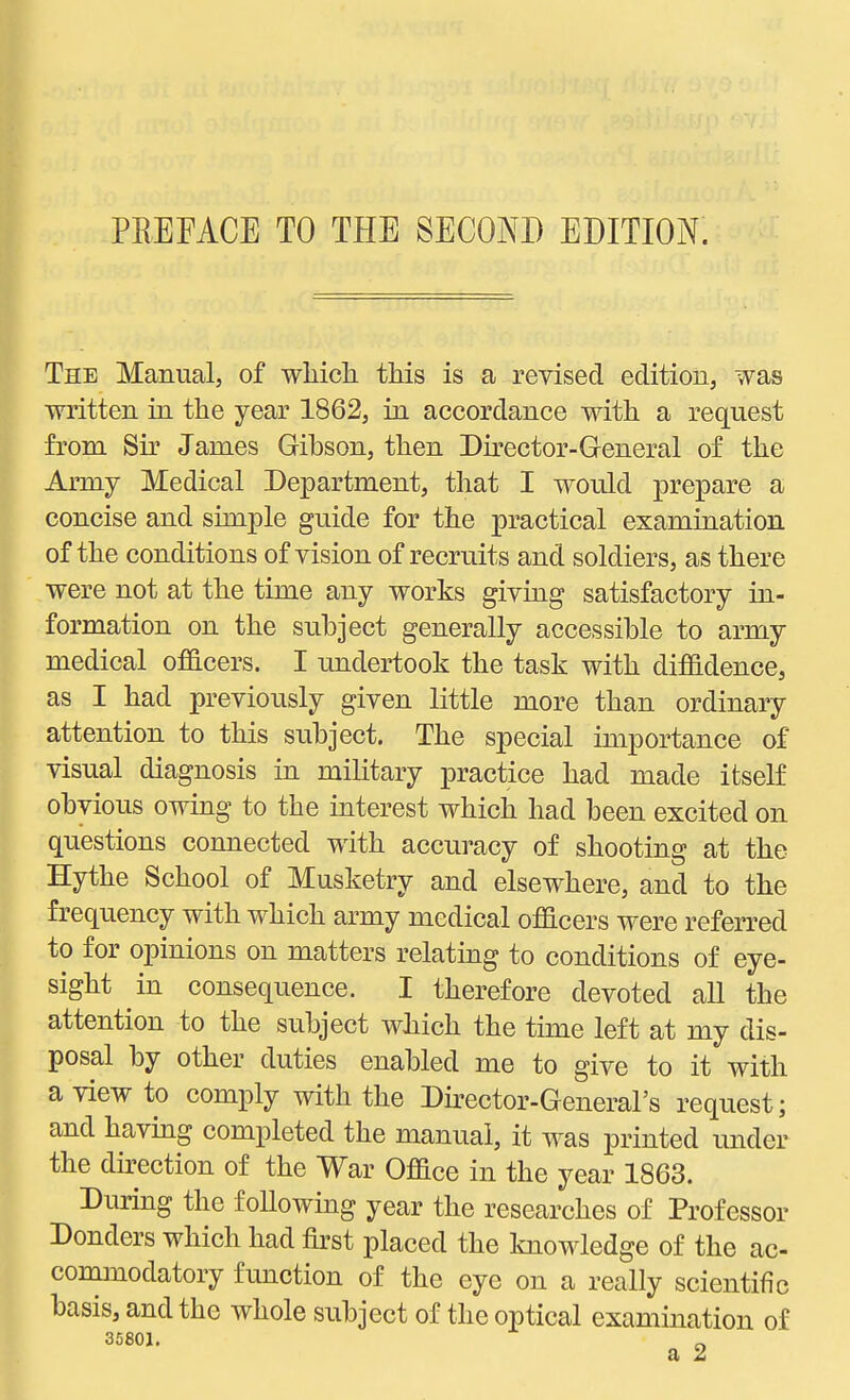 PREFACE TO THE SECOND EDITION. The Manual, of wliich this is a revised edition, was written in the year 1862, in accordance with a request from Sir James Gibson, then Dkector-General of the Army Medical Department, that I would prepare a concise and simple guide for the practical examination of the conditions of vision of recruits and soldiers, as there were not at the time any works giving satisfactory in- formation on the subject generally accessible to army medical officers. I undertook the task with diffidence, as I had previously given little more than ordinary attention to this subject. The special importance of visual diagnosis in military practice had made itself obvious owing to the interest which had been excited on questions connected with accuracy of shooting at the Hythe School of Musketry and elsewhere, and to the frequency with which army medical officers were referred to for opinions on matters relating to conditions of eye- sight in consequence. I therefore devoted all the attention to the subject which the time left at my dis- posal by other duties enabled me to give to it with a view to comply with the Director-General's request; and havmg completed the manual, it was printed under the direction of the War Office in the year 1863. During the following year the researches of Professor Donders which had iirst placed the knowledge of the ac- commodatory function of the eye on a really scientific basis, and the whole subject of the optical examination of