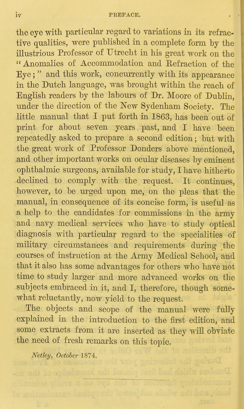 the eye with particular regard to variations in its refrac- tive qualities, were published in a complete form by the illustrious Professor of Utrecht in his great work on the Anomalies of Accommodation and Hefraction of the Eye;  and this work, concurrently with its appearance in the Dutch language, was brought within the reach of English readers by the labours of Dr. Moore of Dublin, under the direction of the New Sydenham Society. The little manual that I put forth in 1863, has been out of print for about seven years past, and I have been repeatedly asked to prepare a second edition; but with the great work of Professor Donders above mentioned, and other important works on ocular diseases by eminent ophthalmic surgeons, available for study, I have hithei*to declined to comply with the request. It continues, however, to be urged upon me, on the pleas that the manual, in consequence of its concise form, is iiseful as a help to the candidates for commissions in the army and navy medical services who have to study optical diagnosis with particular regard to the specialities of military circumstances and requirements during the courses of instruction at the Army Medical School, and that it also has some advantages for others who have not time to study larger and more advanced works on the subjects embraced in it, and I, therefore, though some- what reluctantly, now yield to the request. The objects and scope of the manual were fully explained in the introduction to the first edition, and some extracts from it are inserted as they wiU obviate the need of fresh remarks on this topic. Netley, October 1874.