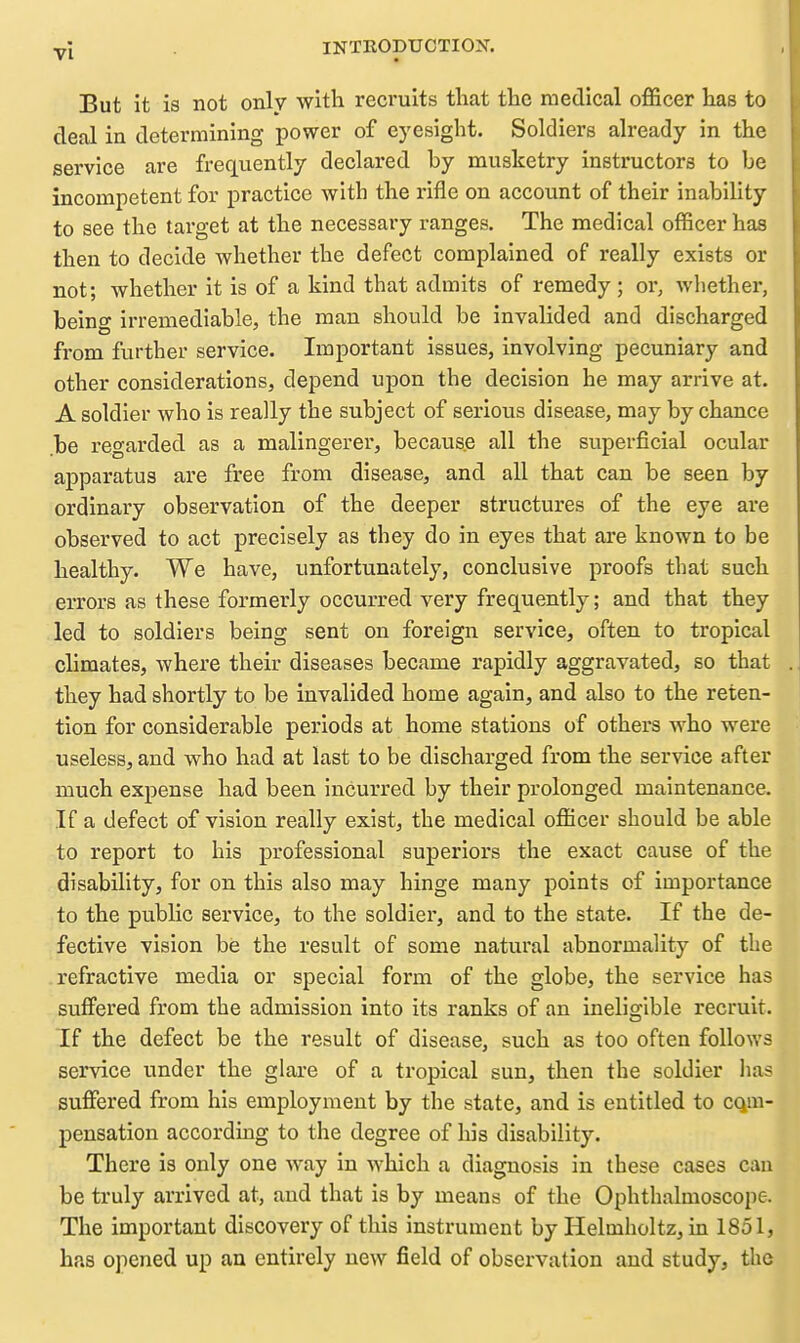 But it is not only with recruits that the medical officer has to deal in determining power of eyesight. Soldiers already in the service are frequently declared by musketry instructors to be incompetent for practice with the rifle on account of their inability to see the target at the necessary ranges. The medical officer has then to decide whether the defect complained of really exists or not; whether it is of a kind that admits of remedy; or, whether, being irremediable, the man should be invalided and discharged from further service. Important issues, involving pecuniary and other considerations, depend upon the decision he may arrive at. A soldier who is really the subject of serious disease, may by chance .be regarded as a malingerer, because all the superficial ocular apparatus are free from disease, and all that can be seen by ordinary observation of the deeper structures of the eye are observed to act precisely as they do in eyes that are known to be healthy. We have, unfortunately, conclusive proofs that such errors as these formerly occurred very frequently; and that they led to soldiers being sent on foreign service, often to tropical climates, where their diseases became rapidly aggravated, so that they had shortly to be invalided home again, and also to the reten- tion for considerable periods at home stations of others who were useless, and who had at last to be discharged from the service after much expense had been Incurred by their prolonged maintenance. If a defect of vision really exist, the medical officer should be able to report to his professional superiors the exact cause of the disability, for on this also may hinge many points of importance to the public service, to the soldier, and to the state. If the de- fective vision be the result of some natural abnormality of the refractive media or special form of the globe, the service has suffered from the admission into its ranks of an ineligible recruit. If the defect be the result of disease, such as too often follows service under the glare of a tropical sun, then the soldier lias suffered from his employment by the state, and is entitled to cqm- pensation according to the degree of his disability. There is only one way in which a diagnosis in these cases can be truly arrived at, and that is by means of the Ophthalmoscope. The important discovery of this instrument by Helmholtz,in 1851, has opened up an entirely new field of observation and study, the