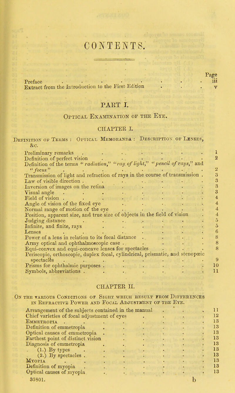 CONTENTS. Page Preface • • • • . . • • • . iu Extract from the Introdiictiou to the JFirst Edition . . . v PART I. Optical Examination of the Eye. CHAPTER I. Definition oi- Teiims : OrnCAL Memoranda : Description of Lenses, &c. Preliminary remarks . . • • • • • 1 Definition of perfect vision ...... 2 Definition of the terms radiation, ray of light,  pencil of raijs, and focus ........ 2 Ti-ansmission of light and refraction of rays in the course of transmission . 3 Law of visible direction . . . ... . .3 Liversion of images on the retina . . . • .3 Visual angle ........ 3 Field of vision ........ 4 Angle of vision of the fixed eye . • ■ . .4 Normal range of motion of the eye . • • • .4 Position, apparent size, and true size of objects in the field of vision . 4 Judging distance . . . • • .5 Infinite, and finite, rays . • . . • .5 Lenses ........ 6 Power of a lens in relation to its focal distance . . . .8 Army optical and ophthalmoscopic case . . . • .8 Equi-convex and equi-concave lenses for spectacles . . .8 Periscopic, orthoscopic, duplex focal, cylindrical, prismatic, and stenopoeic spectaclfes ........ 9 Prisms for ophthalmic purposes . . . • • .10 Symbols, abbreviations . . .. . . . .11 CHAPTER II. On the taeious Conditions o? Sight which result trom Differences IN Eefractivs Power and Focal Adjustitent of the Eye. Arrangement of the subjects contained in the manual Chief varieties of focal adjustment of eyes Emmetkopia . Definition of emmetropia Optical causes of emmetropia Farthest point of distinct vision Diagnosis of emmetropia (1.) By types (2.) By spectacles . Myopia Definition of myopia Optical causes of myopia 35801.