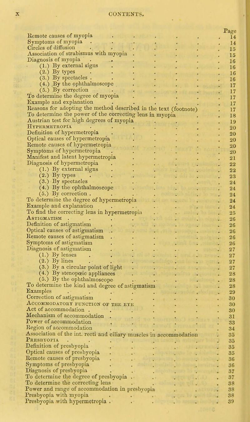 Page llcmote causes of myopja . , , . . .14 Symptoms of myopia . . . . , . .14 Circles of diffusion . . . . . . ,15 Association of strabismus with myopia . . . . .15 Diagnosis of myopia . . . . _ .16 (1.) By external signs . . . . . ! 16 (2.) By types '.16 (3.) By spectacles . . . . . . .16 (4.) By the ophthalmoscope . . . . .17 (5.) By correction . , . . . .17 To determine the degree of myopia . , . . .17 Example and explanation . . . . , .17 Keasons for adopting the method described in the text (footnote) . 17 To determine the power of the correcting lens in myopia . .18 Austrian test for high degrees of myopia . . . .19 Hypekmetropia . . . . . , .20 Definition of hypermetropia . . . . , .20 Optical causes of hypermetropia . . . . .20 Eemote causes of hypermetropia . . . . .20 Symptoms of hypermetropia . . . . . .20 Manifest and latent hypermetropia . . . . .21 Diagnosis of hypermetropia . . . . . .22 (1.) By external signs . . . . . .22 (2.) By types ....... 23 (3.) By spectacles . . . . . .24 (4.) By the ophthalmoscope . . . . .24 (5.) By correction . . . . . . .24 To determine the degree of hypermetropia . . . .24 Example and explanation . . . . , .24 To find the correcting lens in hypermetropia . . . .25 Astigmatism . . . . . . . .26 Definition of astigmatism * . . . . .26 Optical causes of astigmatism . . . . . .26 Eemote causes of astigmatism . . . . . .26 Symptoms of astigmatism . . . . . .26 Diagnosis of astigmatism . . . . . .27 (1.) By lenses . . . . . . .27 (2.) By linesi . . . . . . .27 (3.) By a circular point of light . . . . .27 (4.) By stenopoeic appliances . . . . .28 (5.) By the ophthalmoscope . . . . .28 To determine the kind and degree of astigmatism . . .28 Examples . . . . , . . .29 Correction of astigmatism . . . . . .30 ACCOMMODATOIIT FUNCTION OF THE EYE . . . .30 Act of accommodation . . . . . . .30 Mechanism of accommodation . . . . . .31 Power of accommodation . . . . . .33 Region of accommodation . . . . . .34 Association of the int. recti and ciliary muscles in accommodation . 35 Phesbyoi'Iiv. ........ 35 Definition of presbyopia . . .. . . .35 Optical causes of presbyopia . . . . . .35 Remote causes of presbyopia . . . . . .36 Symptoms of presbyopia . . . . , .36 Diagnosis of presbyopia . . . . . .37 To determine the degree of presbyopia . . . . .37 To determine the correcting lens . . . . .38 Power and range of accommodation in presbyopia . . .38 Presbyopia with myopia . . . . . .38 Presbyopia with hypermetropia . . . . . .39