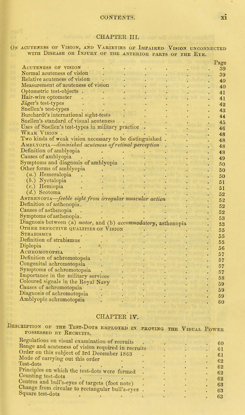 CHAPTER III. On AcnTEKESs or Vision, and Varieties op Impaiked Vision unconnected ■WITH Disease OR Injukt of the anterior parts of the IDlE. ACUTENESS OF VISION Normal acuteness of vision Relative acuteness of vision Measurement of acuteness of vision Optometric test-objects . Hair-wire optometer Jager's test-types Snellen's test-types Burchardt's international sight-tests Snellen's standard of visual acuteness Uses of Snellen's test-types in military practice Weak Vision . Two kinds of weak vision necessary to be distinguished Ajibltopia—diminished acutmess of retinal perception Definition of amblyopia Causes of amblyopia Symptoms and diagnosis of amblyopia Other forms of amblyopia (a.) Hemeralopia (6.) Nyctalopia (c.) Hemiopia (rf.) Scotoma Asthenopia—^ee6/e sight from irregular muscular action Definition of asthenopia. Causes of asthenopia Symptoms of asthenopia. Diagnosis between (a) motor, and (b) accommodaiory, asthenopia Other defective qualities of Vision Strabismus Definition of strabismus Diplopia . . ♦. Acheomotopsia Definition of achromotopsia Congenital achromotopsia Symptoms of achromotopsia Importance in the military services Coloured signals in the Royal Navy Causes of achromotopsia Diagnosis of achromotopsia Amblyopic achromotopsia CHAPTER IV. Descsiption of the Test-Dots emploxed in possessed by Recruits. Regulations on visual examination of recruits Range and acuteness of vision required in recruits Order on this subject of 3rd December 1863 Mode of carrying out this order Test-dots • . . . Principles on which the test^dots were formed Counting test-dots Centres and bull's-eyes of targets (foot note) Change from circular to rectangular bull's-eyes Square test-dots PSOTiNO THE Visual Power 60 61 61 62 62 62 62 63 63 63