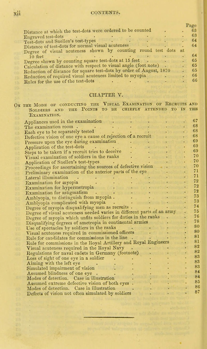 Page Distance at which the test-dots were ordered to be counted . . 63 Engraved test-dots . • • • • • .03 Test-dots and Snellen's test-types . . . . .64 Distance of test-dots for normal visual acuteness . . .04 Degree of visual acuteness shown by counting round test dots at 10 feet . . • • • • • .64 Dcree shown hy counting square test-dots at 15 feet . . .65 Calculation of distance with respect to visual angle (foot note) . . 65 Reduction of distance for square test-dots by order of August, 1870 . 65 Reduction of requu-ed visual acuteness limited to myopia . . 66 Rules for the use of the test-dots . . . . .66 CHAPTER V. Os THE Mode of conducting tub Visual Exajiination of Receitits soldiees and the points to be chiefly attended xo in Examination. Appliances used in the examination The examination room . Each eye to be separately tested Defective vision of one eye a cause of rejection of a recruit Pressure upon the eye during examination Application of the test-dots Steps to be taken if a recruit tries to deceive Visual examination of soldiers in the ranks Application of Snellen's test-types Proceedings for ascertaining the sources of defective vision Preliminary examination of the anterior parts of the eye Lateral illumination Examination for myopia Examination for hypermetropia Examination for astigmatism Amblyopia, to distinguish from myopia Amblyopia comphcated with myopia Degree of myopia disqualifying men as recruits Degree of visual acuteness needed varies in different parts of an army Degree of myopia which unfits soldiers for duties in the ranks Disqualifying degrees of ametropia in continental armies Use of spectacles by soldiers in the ranks Visual acuteness required in commissioned officers Rule for candidates for commissions in the line . Rule for commissions in the Royal Artillery and Royal Engineers Visual acuteness required in the Royal Navy Regulations for naval cadets in Germany (footnote) Loss of sight of one eye in a soldier Aiming with the left eye Simulated impairment of vision Assumed blindness of one eye . Modes of detection. Case in illustration Assumed extreme defective vision of both eyes . Modes of detection. Case in illustration Defects of vision not often simulated by soldiers AND THE <