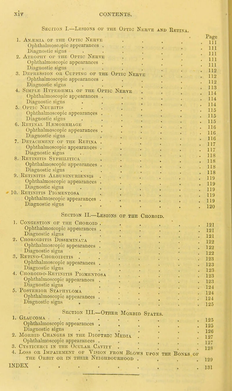 SEcrio.N I.—Lesions of the Oitic Nebve and Retina. 1. Anjejiia of tiib Optic Neeve Ophthalmosopic appearances . Diagnostic; sigus 2. Atkoi'uy of the Optic Nekve Ophthalmoscopic appearances . Diagnostic signs 3. Dei'jiession oil CurpiNG op the Optic Nerve Ophthalmoscopic appearances . Diagnostic signs 4. Simple Hyperosmi.v of the Optic Nehye Ophthalmoscopic appearances . Diagnostic signs 5. Optic Neuritis Ophthalmoscopic appearances . Diagnostic signs 6. Retinal ILisMonEHACrE Ophthalmoscopic appearances , Diagnostic signs 7. Detaciisiekt of the Retina . Ophthalmoscopic appearances . Diagnostic signs 8. Retinitis Syphilitica Ophthalmoscopic appearances . Diagnostic signs 9. Retinitis Albujiinuriensis , Ophthalmoscopic appearances . Diagnostic signs * 10. Retinitis Pigmentosa Ophthalmoscopic appearances . Diagnostic signs Sectiok II.—Lesions of the Choroid. 1. Congestion of the Choroid . Ophthalmoscopic appearances . Diagnostic signs 2. Choroiditis IDisseminata Ophthalmoscopic appearances . Diagnostic signs 3. Retino-Ciioroiditis . Ophthalmoscopic appearances . Diagnostic signs 4. CiiORoino-RETiNiTis Pigmentosa Oplithalmoscopic appearances . Diagnostic signs 5. Posterior Staphyloma Ophthalmoscopic appearances . Diagnostic signs , Section III.—Other Morbid States 1. Glaucojlv • . . , . Ophthalmoscopic appearances , Diagnostic signs 2. MoRDii) Changes in the Dioptric Media Ophthalmoscopic appearances . 3. CXSTICERCI IN THE OCUT-AR CaYITV . 4. Loss OR Impairment of Vision from Blows upon the Bones of THE Orbit or in their Neighbourhood INDEX ..... Page in 111 111 111 111 112 112 112 113 114 114 114 115 115 115 IIG IIG IIG 117 117 118 118 118 118 119 119 119 119 119 120 121 121 121 122 122 122 123 123 123 123 123 124 124 124 125 125 125 126 127 127 128 129 131
