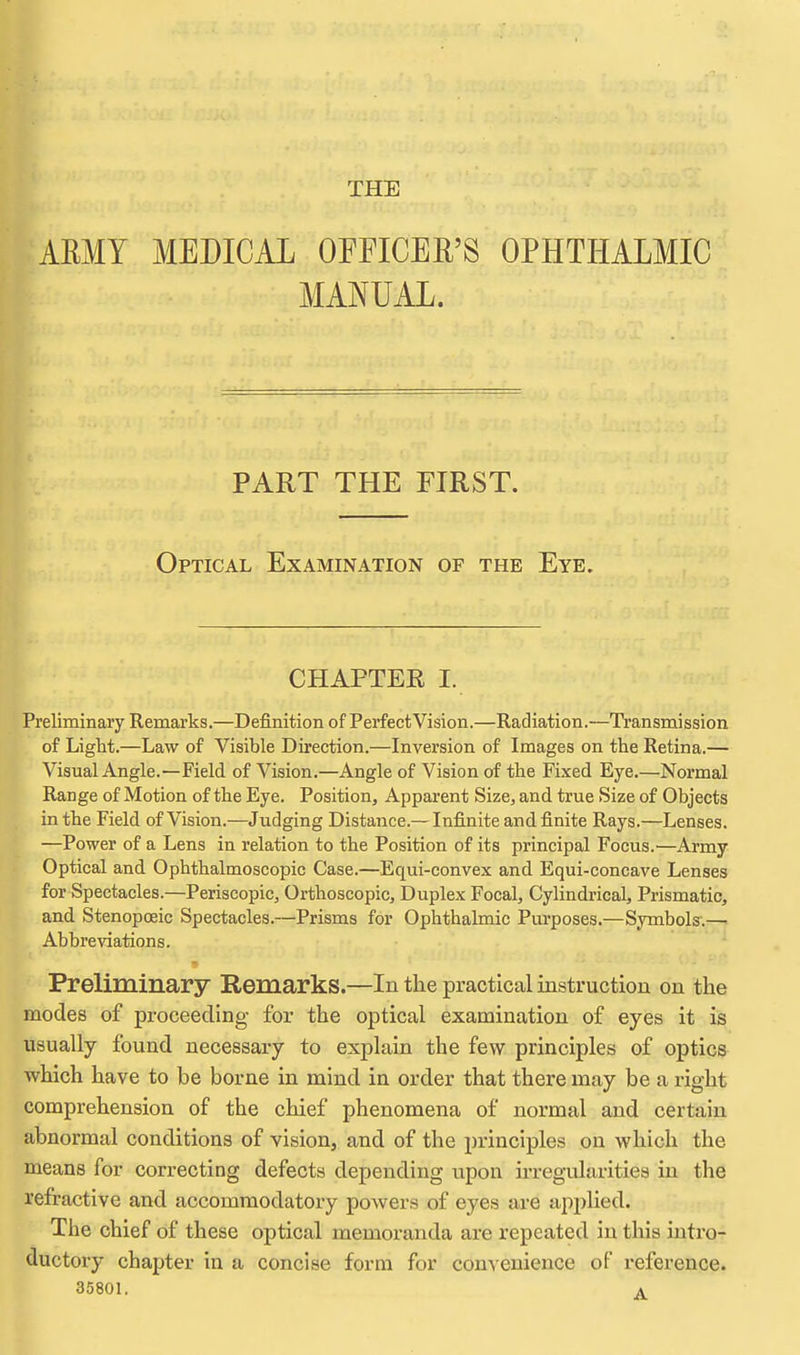 THE AEMY MEDICAL OEHCER'S OPHTHALMIC MANUAL. PART THE FIRST. Optical Examination of the Eye. CHAPTER I. Preliminary Remarks.—Definition of Perfect Vision.—Radiation.—Ti'ansmission of Light.—Law of Visible Direction.—Inversion of Images on the Retina.— Visual Angle.—Field of Vision.—Angle of Vision of the Fixed Eye.—Normal Range of Motion of the Eye. Position, Apparent Size, and true Size of Objects in the Field of Vision.—Judging Distance.— Infinite and finite Rays.—Lenses. —Power of a Lens in relation to the Position of its principal Focus.—Army Optical and Ophthalmoscopic Case.—Equi-convex and Equi-concave Lenses for Spectacles.—Periscopic, Orthoscopic, Duplex Focal, Cylindrical, Prismatic, and. Stenopoeic Spectacles.—Prisms for Ophthalmic Purposes.—Symbols'.—. Abbreviations. Preliminary Remarks.—In the practical instruction on the modes of proceeding for the optical examination of eyes it is usually found necessary to explain the few principles of optics which have to be borne in mind in order that there may be a right comprehension of the chief phenomena of normal and certain abnormal conditions of vision, and of the principles on which the means for correcting defects depending upon irregularities in the refractive and accommodatory powers of eyes are api^lied. The chief of these optical memoranda are repeated in this intro- ductory chapter in a concise form for convenience of reference.