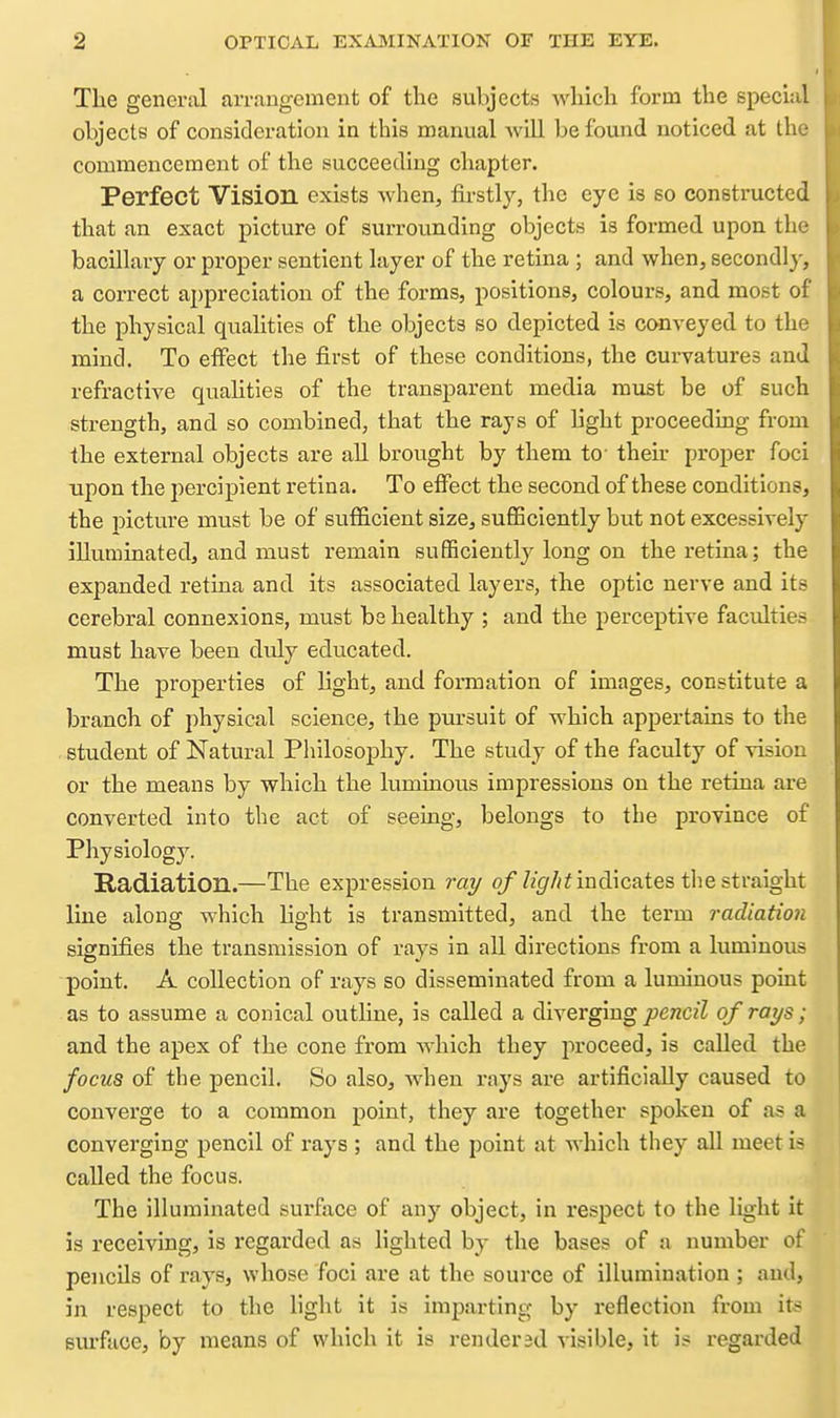 The general arrangement of the subjects Avhich form the special objects of consicleration in this manual will be found noticed at the commencement of the succeeding chapter. Perfect Vision exists Avhen, firstly, the eye is so constructed that an exact picture of surrounding objects is formed upon the bacillary or proper sentient layer of the retina ; and when, secondly, a correct appreciation of the forms, positions, colours, and most of the physical qualities of the objects so depicted is ccmveyed to the mind. To effect the first of these conditions, the curvatures and refractive qualities of the transparent media must be of such strength, and so combined, that the rays of light proceedmg from the external objects are all brought by them to their proper foci upon the percipient retina. To eflFect the second of these conditions, the picture must be of sufficient size, sufficiently but not excessively illuminated, and must remain sufficiently long on the retina; the expanded retina and its associated layers, the optic nerve and its cerebral connexions, must be healthy ; and the perceptive faculties must have been dtdy educated. The properties of light, and formation of images, constitute a branch of physical science, the pursuit of which appertains to the student of Natural Philosophy. The study of the faculty of vision or the means by which the luminous impressions on the retina are converted into the act of seeing, belongs to the province of Physiology. Radiation.—The expression ray o/'/zgr/zi indicates the straight line along which light is transmitted, and the term radiation signifies the transmission of rays in all directions from a luminous point. A collection of rays so disseminated from a luminous point as to assume a conical outline, is called a diverging pencil of rays; and the apex of the cone from which they proceed, is called the focus of the pencil. So also, when rays are artificially caused to converge to a common point, they are together spoken of as a converging pencil of rays ; and the point at which they all meet is called the focus. The Illuminated surface of any object, in respect to the light it is receiving, is I'Cgarded as lighted by the bases of a number of pencils of rays, whose foci are at the source of illumination ; and, in respect to the light it is imparting by reflection from its sm-face, by means of which it is renderdd visible, it is regarded