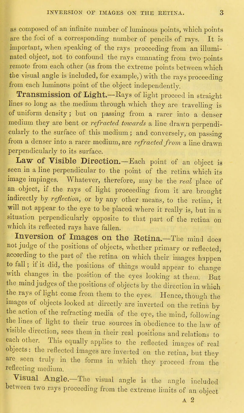 lis composed of an infinite number of Imninous points, which points ai-e the foci of a con-espondiag number of pencils of rays. It Is importaut, when speaking of the rays proceeding from an illumi- nated object, not to confoimd the rays emanating from two points remote from each other (as from the extreme points between wliich the visual angle is included, for example,) with the rays proceeding from each limiinons point of the object independently. Transmission of Light.—Rays of %ht proceed in straight lines so long as the medium through which they are travelHng is of uniform density; but on passing from a rarer into a denser medium they are bent or refracted towards a line drawn perpendi- cularly to the surface of this medium; and conversely, on passing from a denser into a rarer medium, are refracted from a Ime drawn perpendicularly to its surface. Law of Visible Direction.—Each point of an object ia seen in a line perpendicular to the point of the retina which its image impinges. Whatever, therefore, may be the real place of an object, if the rays of light proceeding from it are brought indirectly by reflection, or by any other means, to the retina, it will not appear to the eye to be placed where it really is, but in a situation perpendicularly opposite to that part of the retina on which its reflected rays have fallen. Inversion of Images on the Retina.—The mmd does not judge of the positions of objects, whether primary or reflected, according to the part of the retina on which their images happen to fall; if it did, the positions of things would appear°to change with changes in the position of the eyes looking at theui. fitxt the mind judges of the positions of objects by the direction in which the rays of light come from them to the eyes. Hence, though the images of objects looked at dh-ectly are inverted on tlie retfna by the action of the refracting media of the eye, the mind, following the lines of light to their true sources in obedience to the law o'f Tlsible direction, sees them in their real positions and relations to each other. This equally applies to the reflected images of real objects: the reflected images are iuvei'ted on the retina, but they are seen truly in the forms in which they proceed from the reflecting medium. Visual Angle.—The visual angle is the angle included between two rays proceeding from the extreme hmits of an object A 2