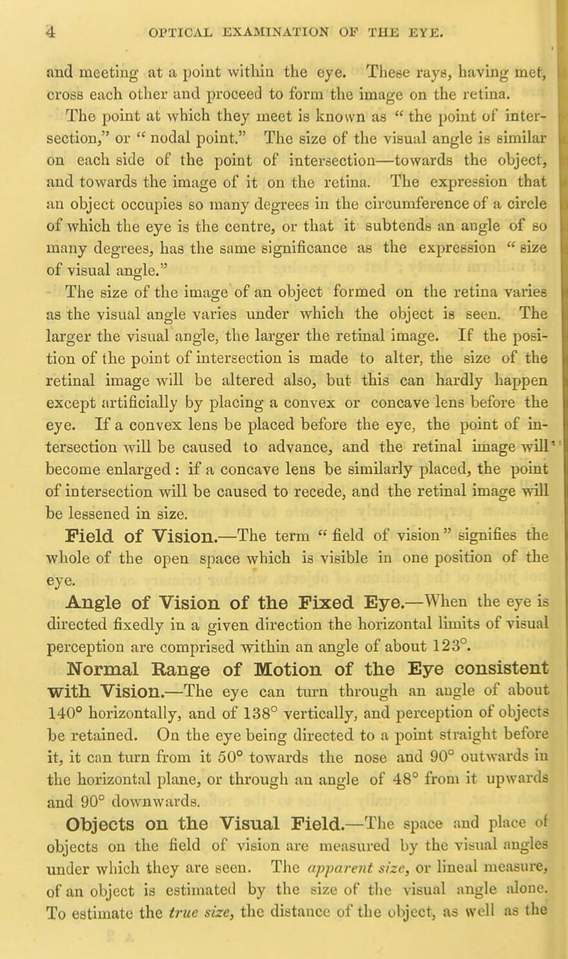 and meeting at a point witliiu the eye. These rays, having met, cross each other and proceed to form the image on the retina. The point at which they meet is known as  the point of inter- section, or  nodal point. The size of the visual angle is similar on each side of the point of intersection—towards the object, and towards the image of it on the retina. The expression that an object occupies so many degrees in the circumference of a circle of which the eye is the centre, or that it subtends an angle of so many degrees, has the same significance as the expression  size of visual angle. The size of the image of an object formed on the retina varies as the visual angle varies under which the object is seen. The larger the visual angle, the larger the retiaal image. If the posi- tion of the point of intersection is made to alter, the size of the retinal image will be altered also, but this can hardly happen except artificially by placing a convex or concave lens before the eye. If a convex lens be placed before the eye, the point of in- tersection will be caused to advance, and the retinal image will' become enlarged: if a concave lens be similarly placed, the point of intersection will be caused to recede, and the retinal image will be lessened in size. Field of Vision.—The term  field of vision  signifies the whole of the open space which is visible in one position of the eye. Angle of Vision of the Fixed Eye.—When the eye is directed fixedly in a given direction the horizontal limits of visual perception are comprised within an angle of about 123°. Normal Range of Motion of the Eye consistent with Vision.—The eye can tm-n through an angle of about 140° horizontally, and of 138° vertically, and perception of objects be retained. On the eye being directed to a point straight before it, it can turn from it 50° towards the nose and 90° outwards in the horizontal plane, or through an angle of 48° from it upwards and 90° downwards. Objects on the Visual Field.—The space and place of objects on the field of vision are measured by the visual angles under which they are seen. The apjmrent size, or lineal measure, of an object is estimated by the size of the visual angle alone. To estimate the true size, the distance of the object, as well as the