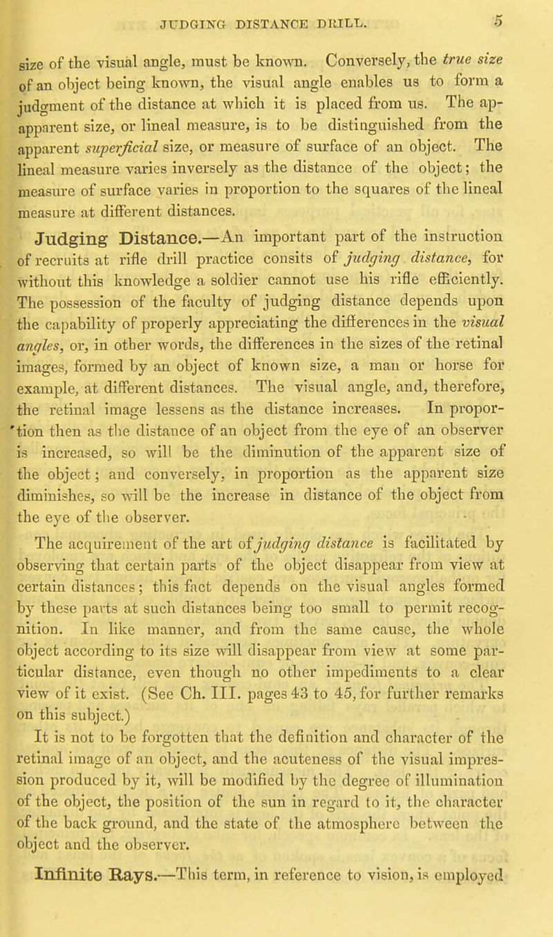 JUDGING DISTANCE DKILL. size of the visual angle, must be known. Conversely, the true size of an object being known, the visual angle enables us to form a judgment of the distance at which it is placed from us. The ap- apparent size, or lineal measure, is to be distinguished from the apparent superficial size, or measure of surface of an object. The lineal measure varies inversely as the distance of the object; the measure of surface varies in proportion to the squares of the lineal measure at ditferent distances. Judging Distance.—An important part of the instruction of recruits at rifle drill practice consits of judging distance, for without this knowledge a soldier cannot use his rifle efficiently. The possession of the faculty of judging distance depends upon the capability of properly appreciating the difierences in the visual angles, or, in other words, the differences in the sizes of the retinal images, formed by an object of known size, a man or horse for example, at different distances. The visual angle, and, therefore, the retinal image lessens as the distance increases. In propor- 'tion then as the distance of an object from the eye of an observer is increased, so will be the diminution of the apparent size of the object; and conversely, in proportion as the apparent size diminishes, so will be the increase in distance of the object from the eye of the observer,  The acquirement of the art of judging distance is facilitated by observing that certain parts of the object disappear from view at certain distances; this fact depends on the visual angles formed by these parts at such distances being too small to permit recog- nition. In like manner, and from the same cause, the whole object according to its size will disappear from view at some par- ticular distance, even though no other impediments to a clear view of it exist. (See Ch. III. pages 43 to 45, for further remarks on this subject.) It is not to be forgotten that the definition and character of the retinal image of an object, and the acuteness of the visual impres- sion produced by it, will be modified by the degree of illumination of the object, the position of the sun in regard to it, the character of the back ground, and the state of the atmosphere between the object and the observe!'. Infinite Rays.—This term, in reference to vision, is employed