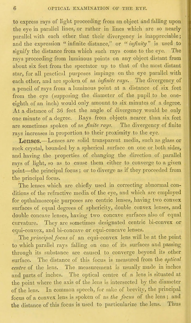 to express rays of liglit proceeding from an object lind falling upon the eye in parallel lines, or rather in lines which are so nearly parallel with each other tliat their divergency is inappreciable; and the expression  infinite distance, or  infinity is used to signify the distance from which such rays come to the eye. The rays proceeding from luminous points on any object distant from about six feet from the spectator up to that of the most distant star, for all practical purposes impinge on the eye parallel with each other, and are spoken of as infinite rays. The divergency of a pencil of rays from a luminous point at a distance of six feet from the eye (supposing the diameter of the pupil to be one- eighth of an inch) would only amount to six minutes of a degree. At a distance of 36 feet the angle of divergency would be only one minute of a degree. Rays from objects nearer than six feet are sometimes spoken of as finite rays. The divergency of finite rays Increases in proportion to their proximity to the eye. Lenses.—Lenses are solid transparent media, such as glass or rock crystal, boimded by a spherical surface on one or both sides, and having the properties of changing the dhection of parallel rays of Hght, so as to cause them either to converge to a given point—the principal focus ; or to diver-ge as if they proceeded from the principal focus. The lenses which are chiefly used in correcting abnormal con- ditions of the refractive media of the eye, and which are employed for opthalmoscopic purposes are centric lenses, ha-sdng tAvo convex surfaces of equal degrees of sphericity, double convex lenses, and double concave lenses, having two concave surfaces also of equal curvatm-e. They are sometimes designated centric bi-convex or equi-convex, and bi-concave or equi-concave lenses. The principal focus of an equi-convex lens will be at the point to which parallel rays falling on one of its surfaces and passing through its substance are caused to converge beyond its other surface. The distance of this focus is measm'ed from the optical centre of the lens. The measurement is usually made in inches and parts of inches. The optical centre of a lens is situated at the point where the axis of the lens is intersected by the diameter of the lens. In common speech, for sake of brevity, the principal focus of a convex lens is spoken of as the focus of the lens; and the distance of this focus is used to particularize the lens. Thus