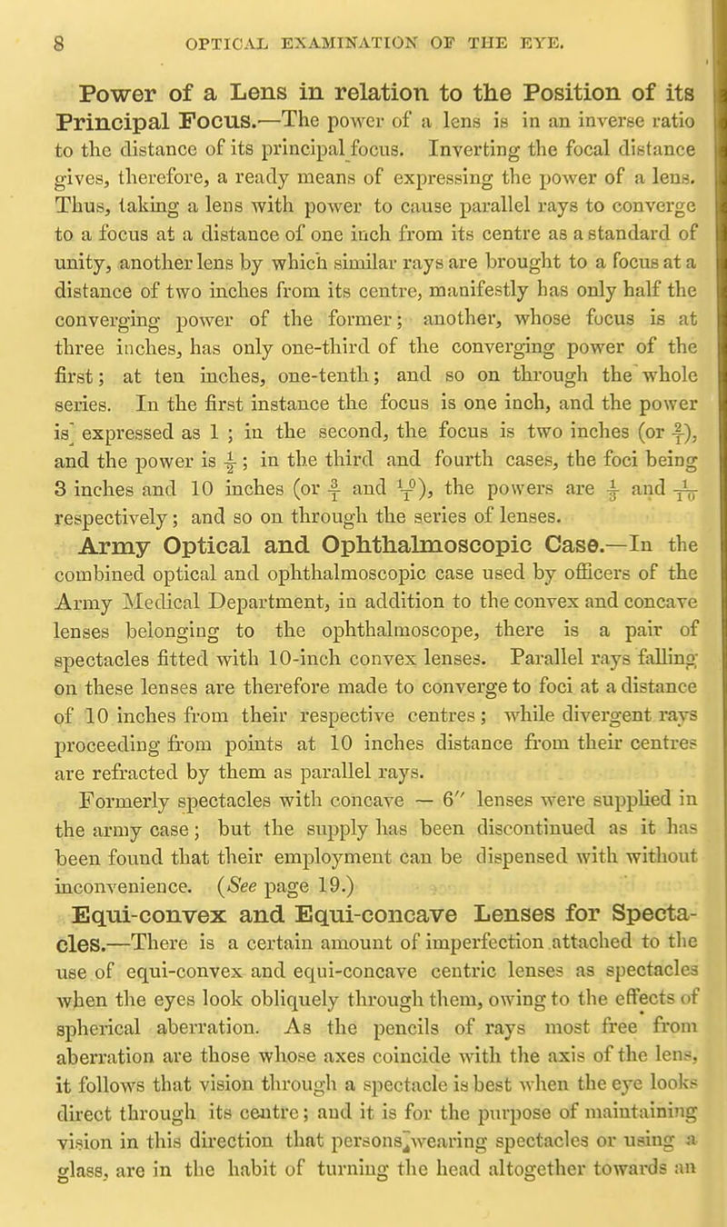Power of a Lens in relation to the Position of its Principal Focus.'—The power of a lens is in an inverse ratio to the distance of its principal focus. Inverting the focal distance gives, therefore, a ready means of expressing the power of a lens. Thus, taking a lens with power to cause parallel rays to converge to a focus at a distance of one inch from its centre as a standard of unity, another lens by which similar rays are brought to a focus at a distance of two inches from its centre, manifestly has only half the converging power of the former; another, whose focus is at three inches, has only one-third of the converging power of the first; at ten inches, one-tenth.; and so on through the whole series. In the first instance the focus is one inch, and the power is expressed as 1 ; in the second, the focus is two inches (or -f-), and the power is ^ ; in the third and fourth cases, the foci being 3 inches and 10 inches (or ^ and ^-^), the powers are -i aiid ^ respectively; and so on through the series of lenses. Army Optical and Ophthalmoscopic Case.—In the combined optical and ophthalmoscopic case used by oflQcers of the Army Medical Department, in addition to the convex and concave lenses belonging to the ophthalmoscope, there is a pair of spectacles fitted with 10-inch convex lenses. Parallel rays faUino; on these lenses are therefore made to converge to foci at a distance of 10 inches from their respective centres; while divergent rays proceeding from points at 10 inches distance from their centres are refracted by them as parallel rays. Formerly spectacles with concave — 6 lenses were supphed in the army case; but the supply has been discontinued as it has been fovmd that their employment can be dispensed with without inconvenience. {See page 19.) Equi-convex and Equi-concave Lenses for Specta- cles.—There is a certain amount of imperfection attached to tlie use of equi-convex and equi-concave centric lenses as spectacles when the eyes look obliquely through them, owing to the effects of spheiical aberration. As the pencils of rays most free from aberration are those whose axes coincide with the axis of the lens, it follows that vision through a spectacle is best when the eye looks direct through its centre; and it is for the purpose of maintaining vi.^ion in this direction that persons^wearing spectacles or using <a glass, are in the habit of turning the head altogether towards an