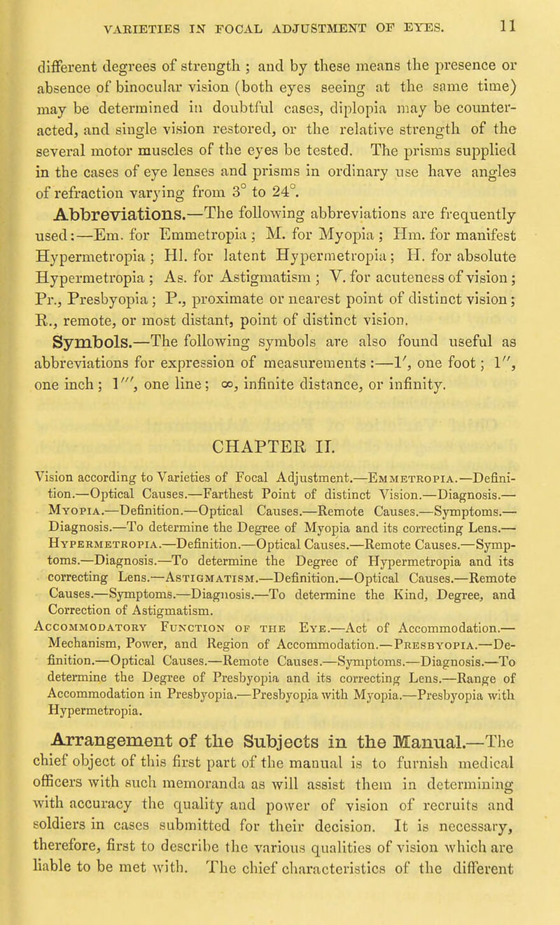 different degrees of strength ; and by these means the presence or absence of binocular vision (both eyes seeing at the same time) may be determined in doubtful cases, diplopia may be counter- acted, and single vision restored, or the relative strength of the several motor muscles of the eyes be tested. The prisms supplied in the cases of eye lenses and prisms in ordinary use have angles of refraction varying from 3° to 24° Abbreviations.—The following abbreviations are frequently used:—Em. for Emmetropia ; M. for Myopia ; Hm. for manifest Hypermetropia ; HI. for latent Hypermetropiu; H. for absolute Hypermetropia ; As. for Astigmatism ; V. for acuteness of vision; Pr., Presbyopia; P., proximate or nearest point of distinct vision; R., remote, or most distant, point of distinct vision. Symbols.—The following symbols are also found useful as abbreviations for expression of measurements :—V, one foot; 1, one inch; 1', one line; co^ infinite distance, or infinity. CHAPTER II. Vision according to Varieties of Focal Adjustment,—Emmetropia.—Defini- tion.—Optical Causes.—Farthest Point of distinct Vision.—Diagnosis.— Myopia.—Definition.—Optical Causes.—Remote Causes.—Symptoms.— Diagnosis.—To determine the Degree of Myopia and its correcting Lens.— Hypermetropia.—Definition.—Optical Caiises.—Remote Causes.—Symp- toms.—Diagnosis.—^To determine the Degree of Hypermetropia and its correcting Lens.—Astigmatism.—Definition.—Optical Causes.—Remote Causes.—Symptoms.—Diagnosis.—To determine the Kind, Degree, and Correction of Astigmatism. AccoMMODATORY FUNCTION OF THE Eye.—Act of Accommodation.— Mechanism, Power, and Region of Accommodation.—Presbyopia.—De- finition.—Optical Causes.—Remote Causes.—Symptoms.—Diagnosis.—To determine the Degi'ee of Presbyopia and its correcting Lens.—Range of Accommodation in Presbyopia.—Presbyopia with Myopia.—Presbyopia with Hypermetropia. Arrangement of the Subjects in the Manual.—The chief object of this first part of the manual is to furnish medical officers with such memoranda as will assist them in determining with accuracy the quality and power of vision of recruits and soldiers in cases submitted for their decision. It is necessary, therefore, first to d escribe the various qualities of vision which are liable to be met with. The chief characteristics of the different