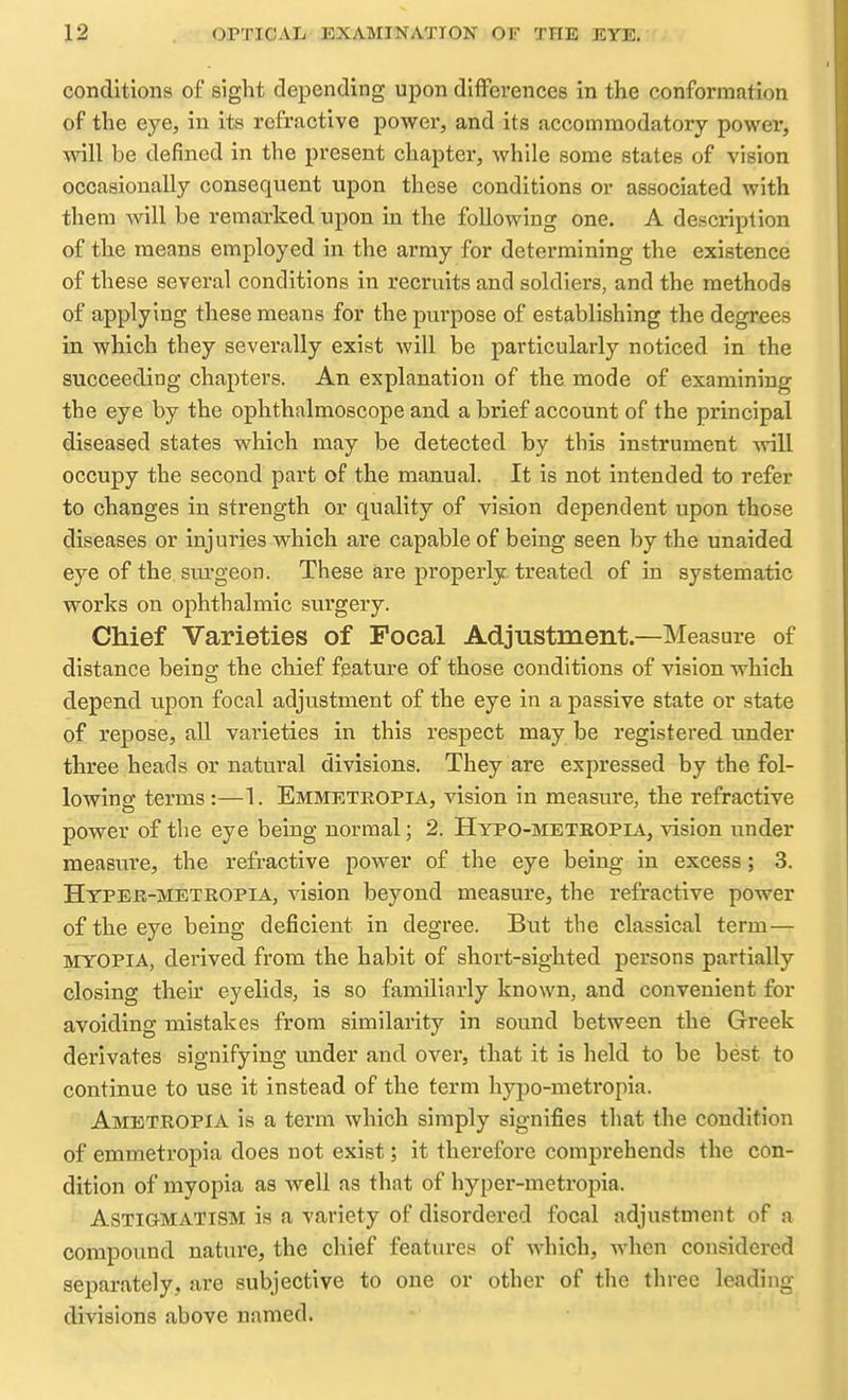 conditions of sight depending upon differences in the conformation of the eye, in its refractive power, and its accommodatory power, will be defined in the present chapter, while some states of vision occasionally consequent upon these conditions or associated with them Avill be remarked upon in the following one. A description of the means employed in the army for determining the existence of these several conditions in recruits and soldiers, and the methods of applying these means for the purpose of establishing the degrees in which they severally exist will be particularly noticed in the succeeding chapters. An explanation of the mode of examining the eye by the ophthalmoscope and a brief account of the principal diseased states which may be detected by this instrument will occupy the second part of the manual. It is not intended to refer to changes in strength or quality of vision dependent upon those diseases or injuries which are capable of being seen by the unaided eye of the. sm'geon. These are properly, treated of in systematic works on ophthalmic surgery. Chief Varieties of Focal Adjustment.—Measure of distance being the chief feature of those conditions of vision which depend upon focal adjustment of the eye in a passive state or state of repose, all varieties in this respect may be registered under three heads or natural divisions. They are expressed by the fol- lowing terms:—1. Emmetropia, vision in measure, the refractive power of the eye being normal; 2. Hypo-metkopia, vision under measure, the refractive power of the eye being in excess; 3. Hyper-metropia, vision beyond measure, the refractive power of the eye being deficient in degree. But the classical term— myopia, derived from the habit of short-sighted persons partially closing their eyelids, is so familiarly known, and convenient for avoiding mistakes from similarity in sound between the Greek derivates signifying under and over, that it is held to be best to continue to use it instead of the term hypo-metropia. Ametropia is a term which simply signifies that the condition of emmetropia does not exist; it therefore comj^rehends the con- dition of myopia as well as that of hyper-metropia. Astigmatism is a variety of disordered focal adjustment of a compound nature, the chief feature.'* of which, when considered separately, are subjective to one or other of the three leading divisions above named.