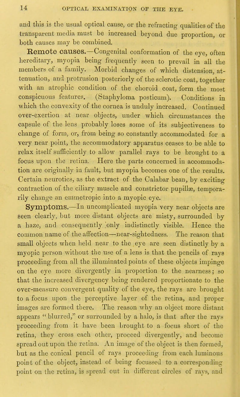 and this is the usual optical cause, or the refracting qualities of the transparent media must be increased beyond due proportion, or both causes may be combined. Remote causes.—Congenital conformation of the eye, often hereditary, myopia being frequently seen to prevail in all the members of a family. Morbid changes of which distension, at- tenuation, and protrusion posteriorly of the sclerotic coat, together with an atrophic condition of the choroid coat, form the most conspicuous features. (Staphyloma posticum). Conditions in which the convexity of the cornea is unduly increased. Continued over-exertion at near objects, under which circumstances the capsule of the lens probably loses some of its subjectiveness to change of form, or, from being so constantly accommodated for a very near point, the accommodatory apparatus ceases to be able to relax itself sufficiently to allow parallel rays to be brought to a focus upon the retina. Here the parts concerned in accommoda- tion are originally in fault, but myopia becomes one of the results. Certain neurotics, as the extract of the Calabar bean, by exciting contraction of the ciliary muscle and constrictor pupiUae, tempora- rily change an emmetropic into a myopic eye. Symptoms.—In uncomplicated myopia very near objects are seen clearly, but more distant objects are misty, surrounded by a haze, and consequently 'only indistinctly visible. Hence the common name of the affection—near-sightedness. The reason that small objects when held near to the eye are seen distinctly by a myopic person without tlie use of a lens is that the pencils of rays proceeding from all the illuminated points of these objects impinge on the eye more divergently in proportion to the nearness; so that the increased divergency being rendered proportionate to the over-measure convergent quality of the eye, the rays are brought to a focus upon the perceptive layer of the retina, and proper images are formed there. The reason why an object more distant appears blurred, or surrounded by a halo, is that after the rays proceeding from it have been lirought to a focus short of the retina, they cross each other, proceed divergently, and become spread out upon the retina. An image of the object is then formed, but as the conical pencil of rays proceeding from each luminous point of the object, instead of being focussed to a corresponding point on the retina, is spread out in different circles of ravs, and