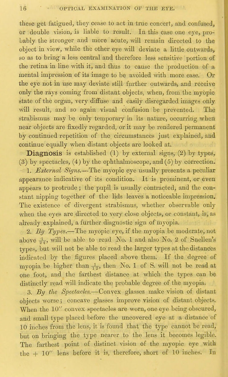 these get fatigued, they cease to act in true concert, and confused, or double vision, is liable to result. In this case one eye, pro- bably the stronger and more acute, will remain directed to the object in view, while the other eye will deviate a little outwards, so as to bring a less central and therefore less sensitive portion of the retina in line with it, and thus to cause the production of a mental impression of its image to be avoided with more ease. Or the eye not in use may deviate still further outwards, and receive only the rays coming from distant objects, when, from the myopic state of the organ, very diffuse and easily disregarded images only will result, and so again visual confusion be prevented. The strabismus may be only temporary in its nature, occmuing when near objects are fixedly regarded, or it may be rendered permanent by continued repetition of the circumstances just explained, and continue equally when distant objects are looked at. Diagnosis is established (1) by external signs, (2) by types, (3) by spectacles, (4) by the ophthalmoscope, and (5) by correction. 1. External Signs.—The myopic eye usually presents a peculiar appearance indicative of its condition. It is prominent, or even appears to protrude ; the pupil is usually contracted, and the con- stant nipping together of the lids leaves a noticeable impression. The existence of divergent strabismus, whether observable only when the eyes are directed to very close objects, or constant, is, as already explained, a further diagnostic sign of myopia. 2. By Types.—The myopic eye, if the myopia be moderate, not above will be able to read No. 1 and also No. 2 of Snellen's types, but will not be able to read the larger types at the distances indicated by the figures placed above them. If the degree of myopia be higher than then No. 1 of S. will not be read at one foot, and the farthest distance at wlaich the types can be distinctly read will indicate the probable degree of the myopia. 3. By the Spectacles.—Convex glasses make vision of distant objects worse; concave glasses unprove vision of distant objects. When the 10 convex spectacles are worn, one eye being obscured, and small type placed before the uncovered eye at a distance of 10 inches from the lens, it is found that the type cannot be read, but on bringing the type neai-er to the lens it becomes legible. The farthest point of distinct A^ision of the myopic eye with the + 10 lens before it is, therefore, shoi*t of 10 inches. In